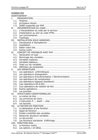 Initiation au langage PHP Page 2 sur 72
__________________________________________________________________________
Cours réalisé par Mr Nabeledi Ouattara *** Développeur Web*** Edition 2009
SOMMAIRE
AVERTISEMENT ............................................................................................................................. 4	
  
I.	
   PRESENTATION ................................................................................................................. 5	
  
1.1.	
   Origines ............................................................................................................................ 5	
  
1.2.	
   principaux atouts.......................................................................................................... 5	
  
1.3.	
   SGBD supportés par PHP........................................................................................... 6	
  
II.	
   IMPLEMENTATION DU CODE........................................................................................ 7	
  
2.1.	
   L'interprétation du code par le serveur ............................................................... 7	
  
2.2.	
   Implantation au sein du code HTML...................................................................... 7	
  
2.3.	
   Les commentaires ........................................................................................................ 8	
  
2.4.	
   Typologie.......................................................................................................................... 8	
  
III.	
   INSTALLATION SOUS WINDOWS............................................................................... 9	
  
3.1.	
   Introduction à WampServer..................................................................................... 9	
  
3.2.	
   Installation ...................................................................................................................... 9	
  
3.3.	
   Editer votre site........................................................................................................... 11	
  
3.4.	
   Autres outils.................................................................................................................. 11	
  
IV.	
   CONCEPT DE VARIABLES AVEC PHP....................................................................... 12	
  
4.1.	
   Declaration et type .................................................................................................... 12	
  
4.2.	
   Nommage des variables........................................................................................... 12	
  
4.3.	
   Variables scalaires...................................................................................................... 12	
  
4.4.	
   Variables tableaux...................................................................................................... 13	
  
4.5.	
   Tests sur les variables.............................................................................................. 16	
  
4.6.	
   Définition de constantes .......................................................................................... 16	
  
V.	
   LES OPERATEURS........................................................................................................... 17	
  
5.1.	
   Les opérateurs arithmétiques .............................................................................. 17	
  
5.2.	
   Les opérateurs d'assignation ................................................................................. 17	
  
5.3.	
   Les opérateurs d'incrémentation / Décrémentation ..................................... 18	
  
5.4.	
   Les opérateurs de comparaison............................................................................ 19	
  
5.5.	
   Les opérateurs logiques (booléens) .................................................................... 19	
  
5.6.	
   (Les opérateurs bit-à-bit)........................................................................................ 20	
  
5.7.	
   (Les opérateurs de rotation de bit) ..................................................................... 20	
  
5.8.	
   Autres opérateurs....................................................................................................... 21	
  
5.9.	
   Les priorités .................................................................................................................. 21	
  
VI.	
   STRUCTURES CONDITIONNELLES........................................................................... 23	
  
6.1.	
   La notion de bloc ........................................................................................................ 23	
  
6.2.	
   Les primitives de choix............................................................................................. 23	
  
6.3.	
   L'instruction if ... elseif ... else.............................................................................. 24	
  
6.4.	
   Les boucles.................................................................................................................... 26	
  
VII.	
   LA NOTION DE FONCTION.......................................................................................... 30	
  
7.1.	
   La déclaration d'une fonction................................................................................. 30	
  
7.2.	
   Appel de fonction........................................................................................................ 30	
  
7.3.	
   Portée (visibilité) des variables............................................................................. 32	
  
7.4.	
   Retourner plusieurs variables................................................................................ 35	
  
7.5.	
   La récursivité................................................................................................................ 35	
  
7.6.	
   Les fonctions standards d’affichage................................................................... 36	
  
VIII.	
   FONCTION MAIL.............................................................................................................. 39	
  
8.1.	
   La fonction mail() ....................................................................................................... 39	
  
8.2.	
   Les options / en-têtes............................................................................................... 39	
  
 