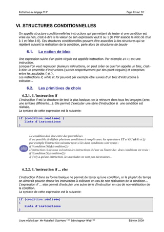 Initiation au langage PHP Page 23 sur 72
__________________________________________________________________________
Cours réalisé par Mr Nabeledi Ouattara *** Développeur Web*** Edition 2009
VI. STRUCTURES CONDITIONNELLES
On appelle structure conditionnelle les instructions qui permettent de tester si une condition est
vraie ou non, c'est-à-dire si la valeur de son expression vaut 0 ou 1 (le PHP associe le mot clé true
à 1 et false à 0). Ces structures conditionnelles peuvent être associées à des structures qui se
répètent suivant la réalisation de la condition, parle alors de structures de boucle
6.1. La notion de bloc
Une expression suivie d'un point-virgule est appelée instruction. Par exemple a++; est une
instruction.
Lorsque l'on veut regrouper plusieurs instructions, on peut créer ce que l'on appelle un bloc, c'est-
à-dire un ensemble d'instructions (suivies respectivement par des point-virgules) et comprises
entre les accolades { et }.
Les instructions if, while et for peuvent par exemple être suivies d'un bloc d'instructions à
exécuter...
6.2. Les primitives de choix
6.2.1. L'instruction if
L'instruction if est la structure de test la plus basique, on la retrouve dans tous les langages (avec
une syntaxe différente...). Elle permet d'exécuter une série d'instruction si une condition est
réalisée.
La syntaxe de cette expression est la suivante:
if (condition réalisée) {
liste d'instructions
}
6.2.2. L'instruction if ... else
L'instruction if dans sa forme basique ne permet de tester qu'une condition, or la plupart du temps
on aimerait pouvoir choisir les instructions à exécuter en cas de non réalisation de la condition...
L'expression if ... else permet d'exécuter une autre série d'instruction en cas de non-réalisation de
la condition.
La syntaxe de cette expression est la suivante:
if (condition réalisée)
{
liste d'instructions
}
La condition doit être entre des parenthèses
Il est possible de définir plusieurs conditions à remplir avec les opérateurs ET et OU (&& et ||)
par exemple l'instruction suivante teste si les deux conditions sont vraies :
if ((condition1)&&(condition2))
L'instruction ci-dessous exécutera les instructions si l'une ou l'autre des deux conditions est vraie :
if ((condition1)||(condition2))
S’il n'y a qu'une instruction, les accolades ne sont pas nécessaires...
 