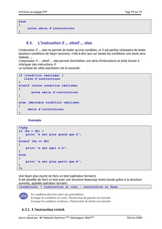 Initiation au langage PHP Page 24 sur 72
__________________________________________________________________________
Cours réalisé par Mr Nabeledi Ouattara *** Développeur Web*** Edition 2009
else
{
autre série d'instructions
}
6.3. L'instruction if ... elseif ... else
L'instruction if ... else ne permet de tester qu'une condition, or il est parfois nécessaire de tester
plusieurs conditions de façon exclusive, c'est-à-dire que sur toutes les conditions une seule sera
réalisée ...
L'expression if ... elseif ... else permet d'enchaîner une série d'instructions et évite d'avoir à
imbriquer des instructions if.
La syntaxe de cette expression est la suivante:
if (condition réalisée) {
liste d'instructions
}
elseif (autre condition réalisée)
{
autre série d'instructions
}
...
else (dernière condition réalisée)
{
série d'instructions
}
Exemple
<?php
if ($a > $b) {
print "a est plus grand que b";
}
elseif ($a == $b)
{
print "a est égal à b";
}
else
{
print "a est plus petit que b";
}
?>
Une façon plus courte de faire un test (opérateur ternaire)
Il est possible de faire un test avec une structure beaucoup moins lourde grâce à la structure
suivante, appelée opérateur ternaire:
(condition) ? instruction si vrai : instruction si faux
La condition doit être entre des parenthèses
Lorsque la condition est vraie, l'instruction de gauche est exécutée
Lorsque la condition est fausse, l'instruction de droite est exécutée
6.3.1. L'instruction switch
 