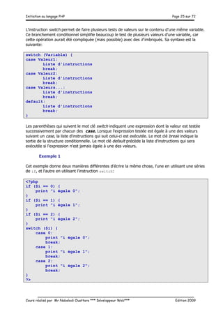 Initiation au langage PHP Page 25 sur 72
__________________________________________________________________________
Cours réalisé par Mr Nabeledi Ouattara *** Développeur Web*** Edition 2009
L'instruction switch permet de faire plusieurs tests de valeurs sur le contenu d'une même variable.
Ce branchement conditionnel simplifie beaucoup le test de plusieurs valeurs d'une variable, car
cette opération aurait été compliquée (mais possible) avec des if imbriqués. Sa syntaxe est la
suivante:
switch (Variable) {
case Valeur1:
Liste d'instructions
break;
case Valeur2:
Liste d'instructions
break;
case Valeurs...:
Liste d'instructions
break;
default:
Liste d'instructions
break;
}
Les parenthèses qui suivent le mot clé switch indiquent une expression dont la valeur est testée
successivement par chacun des case. Lorsque l'expression testée est égale à une des valeurs
suivant un case, la liste d'instructions qui suit celui-ci est exécutée. Le mot clé break indique la
sortie de la structure conditionnelle. Le mot clé default précède la liste d'instructions qui sera
exécutée si l'expression n'est jamais égale à une des valeurs.
Exemple 1
Cet exemple donne deux manières différentes d'écrire la même chose, l'une en utilisant une séries
de if, et l'autre en utilisant l'instruction switch:
<?php
if ($i == 0) {
print "i égale 0";
}
if ($i == 1) {
print "i égale 1";
}
if ($i == 2) {
print "i égale 2";
}
switch ($i) {
case 0:
print "i égale 0";
break;
case 1:
print "i égale 1";
break;
case 2:
print "i égale 2";
break;
}
?>
 