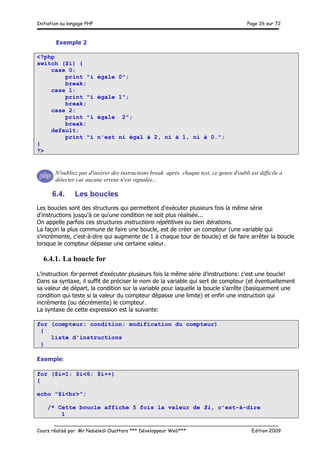 Initiation au langage PHP Page 26 sur 72
__________________________________________________________________________
Cours réalisé par Mr Nabeledi Ouattara *** Développeur Web*** Edition 2009
Exemple 2
<?php
switch ($i) {
case 0:
print "i égale 0";
break;
case 1:
print "i égale 1";
break;
case 2:
print "i égale 2";
break;
default:
print "i n'est ni égal à 2, ni à 1, ni à 0.";
}
?>
N'oubliez pas d'insérer des instructions break après chaque test, ce genre d'oubli est difficile à
détecter car aucune erreur n'est signalée...
6.4. Les boucles
Les boucles sont des structures qui permettent d'exécuter plusieurs fois la même série
d'instructions jusqu'à ce qu'une condition ne soit plus réalisée...
On appelle parfois ces structures instructions répétitives ou bien itérations.
La façon la plus commune de faire une boucle, est de créer un compteur (une variable qui
s'incrémente, c'est-à-dire qui augmente de 1 à chaque tour de boucle) et de faire arrêter la boucle
lorsque le compteur dépasse une certaine valeur.
6.4.1. La boucle for
L'instruction for permet d'exécuter plusieurs fois la même série d'instructions: c'est une boucle!
Dans sa syntaxe, il suffit de préciser le nom de la variable qui sert de compteur (et éventuellement
sa valeur de départ, la condition sur la variable pour laquelle la boucle s'arrête (basiquement une
condition qui teste si la valeur du compteur dépasse une limite) et enfin une instruction qui
incrémente (ou décrémente) le compteur.
La syntaxe de cette expression est la suivante:
for (compteur; condition; modification du compteur)
{
liste d'instructions
}
Exemple:
for ($i=1; $i<6; $i++)
{
echo "$i<br>";
/* Cette boucle affiche 5 fois la valeur de $i, c'est-à-dire
1
 
