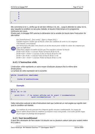 Initiation au langage PHP Page 27 sur 72
__________________________________________________________________________
Cours réalisé par Mr Nabeledi Ouattara *** Développeur Web*** Edition 2009
2
3
4
5
*/
}
Elle commence à $i=1, vérifie que $i est bien inférieur à 6, etc... jusqu'à atteindre la valeur $i=6,
pour laquelle la condition ne sera plus réalisée, la boucle s'interrompra et le programme
continuera son cours.
D'autre part, le langage PHP autorise la déclaration de la variable de boucle dans l'instruction for
elle-même!
for( [initialisations] ; [test sortie] ; [faire a chaque fois] )
il faudra toujours vérifier que la boucle a bien une condition de sortie (i.e le compteur
s'incrémente correctement)
une instruction echo dans votre boucle est un bon moyen pour vérifier la valeur du compteur pas
à pas en l'affichant!
il faut bien compter le nombre de fois que l'on veut faire exécuter la boucle:
for($i=0;$i<10;$i++) exécute 10 fois la boucle ($i de 0 à 9)
for($i=0;$i<=10;$i++) exécute 11 fois la boucle ($i de 0 à 10)
for($i=1;$i<10;$i++) exécute 9 fois la boucle ($i de 1 à 9)
for($i=1;$i<=10;$i++) exécute 10 fois la boucle ($i de 1 à 10)
6.4.2. L'instruction while
L'instruction while représente un autre moyen d'exécuter plusieurs fois la même série
d'instructions.
La syntaxe de cette expression est la suivante:
while (condition réalisée)
{
liste d'instructions
}
Exemple
$i = 1;
while ($i <= 10)
{
print $i++; /* La valeur affiche est $i avant l'incrémentation
(post-incrémentation) */
}
Cette instruction exécute la liste d'instructions tant que (while est un mot anglais qui signifie tant
que) la condition est réalisée.
La condition de sortie pouvant être n'importe quelle structure conditionnelle, les risques de
boucle infinie (boucle dont la condition est toujours vraie) sont grands, c'est-à-dire qu'elle risque
de provoquer un plantage du navigateur!
6.4.3. Saut inconditionnel
Il peut être nécessaire de faire sauter à la boucle une ou plusieurs valeurs sans pour autant mettre
fin à celle-ci.
 