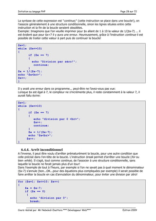 Initiation au langage PHP Page 28 sur 72
__________________________________________________________________________
Cours réalisé par Mr Nabeledi Ouattara *** Développeur Web*** Edition 2009
La syntaxe de cette expression est "continue;" (cette instruction se place dans une boucle!), on
l'associe généralement à une structure conditionnelle, sinon les lignes situées entre cette
instruction et la fin de la boucle seraient obsolètes.
Exemple: Imaginons que l'on veuille imprimer pour $x allant de 1 à 10 la valeur de 1/($x-7) ... il
est évident que pour $x=7 il y aura une erreur. Heureusement, grâce à l'instruction continue il est
possible de traiter cette valeur à part puis de continuer la boucle!
$x=1;
while ($x<=10)
{
if ($x == 7)
{
echo "Division par zéro!";
continue;
}
$a = 1/($x-7);
echo "$a<br>";
$x++;
}
Il y avait une erreur dans ce programme... peut-être ne l'avez-vous pas vue:
Lorsque $x est égal à 7, le compteur ne s'incrémente plus, il reste constamment à la valeur 7, il
aurait fallu écrire:
$x=1;
while ($x<=10)
{
if ($x == 7)
{
echo "division par 0 <br>";
$x++;
continue;
}
$a = 1/($x-7);
echo "$a<br>";
$x++;
}
6.4.4. Arrêt inconditionnel
A l'inverse, il peut être voulu d'arrêter prématurément la boucle, pour une autre condition que
celle précisé dans l'en-tète de la boucle. L'instruction break permet d'arrêter une boucle (for ou
bien while). Il s'agit, tout comme continue, de l'associer à une structure conditionnelle, sans
laquelle la boucle ne ferait jamais plus d'un tour!
Dans l'exemple de tout à l'heure, par exemple si l'on ne savait pas à quel moment le dénominateur
($x-7) s'annule (bon...OK...pour des équations plus compliquées par exemple) il serait possible de
faire arrêter la boucle en cas d'annulation du dénominateur, pour éviter une division par zéro!
for ($x=1; $x<=10; $x++)
{
$a = $x-7;
if ($a == 0)
{
echo "division par 0";
break;
 