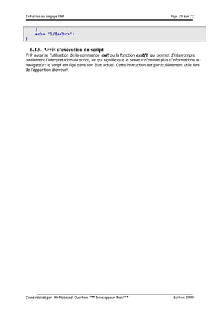 Initiation au langage PHP Page 29 sur 72
__________________________________________________________________________
Cours réalisé par Mr Nabeledi Ouattara *** Développeur Web*** Edition 2009
}
echo "1/$a<br>";
}
6.4.5. Arrêt d'exécution du script
PHP autorise l'utilisation de la commande exit ou la fonction exit(), qui permet d'interrompre
totalement l'interprétation du script, ce qui signifie que le serveur n'envoie plus d'informations au
navigateur: le script est figé dans son état actuel. Cette instruction est particulièrement utile lors
de l'apparition d'erreur!
 