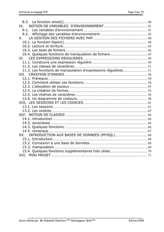 Initiation au langage PHP Page 3 sur 72
__________________________________________________________________________
Cours réalisé par Mr Nabeledi Ouattara *** Développeur Web*** Edition 2009
8.3.	
   La fonction email()..................................................................................................... 40	
  
IX.	
   NOTION DE VARIABLES D'ENVIRONNEMENT .................................................... 41	
  
9.1.	
   Les variables d'environnement ............................................................................. 41	
  
9.2.	
   Affichage des variables d'environnement ......................................................... 42	
  
X.	
   LA GESTION DES FICHIERS AVEC PHP.................................................................. 44	
  
10.1.	
   La fonction fopen() .................................................................................................... 44	
  
10.2.	
   Lecture et écriture...................................................................................................... 45	
  
10.3.	
   Les tests de fichiers................................................................................................... 46	
  
10.4.	
   Quelques fonctions de manipulation de fichiers............................................. 47	
  
XI.	
   LES EXPRESSIONS REGULIERES.............................................................................. 49	
  
11.1.	
   Construire une expression régulière................................................................... 49	
  
11.2.	
   Les classes de caractères........................................................................................ 51	
  
11.3.	
   Les fonctions de manipulation d'expressions régulières............................. 51	
  
XII.	
   CREATION D’IMAGES.................................................................................................... 54	
  
12.1.	
   Prérequis........................................................................................................................ 54	
  
12.2.	
   Comment utiliser ces fonctions............................................................................. 54	
  
12.3.	
   L'allocation de couleur.............................................................................................. 55	
  
12.4.	
   La création de formes............................................................................................... 55	
  
12.5.	
   Les chaînes de caractères ....................................................................................... 56	
  
12.6.	
   Un diagramme de visiteurs..................................................................................... 58	
  
XIII.	
   LES SESSIONS ET LES COOKIES ............................................................................. 61	
  
13.1.	
   Les sessions.................................................................................................................. 61	
  
13.2.	
   Les cookies.................................................................................................................... 63	
  
XIV.	
   NOTION DE CLASSES ................................................................................................... 66	
  
14.1.	
   introduction................................................................................................................... 66	
  
14.2.	
   sousclasse...................................................................................................................... 66	
  
14.3.	
   Quelques fonctions : ................................................................................................. 66	
  
14.4.	
   remarque ....................................................................................................................... 67	
  
XV.	
   INTRODUCTION AUX BASES DE DONNEES (MYSQL)....................................... 68	
  
15.1.	
   Introduction .................................................................................................................. 68	
  
15.2.	
   Connexion à une base de données...................................................................... 68	
  
15.3.	
   manipulation................................................................................................................. 69	
  
15.4.	
   Quelques fonctions supplémentaires très utiles............................................. 70	
  
XVI.	
   MINI PROJET..................................................................................................................... 71	
  
 