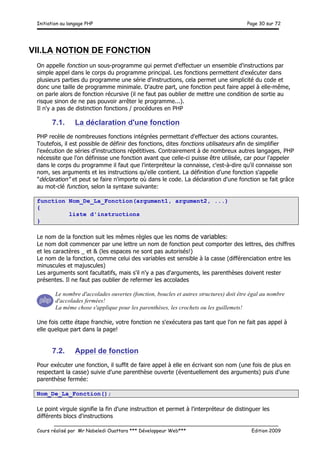 Initiation au langage PHP Page 30 sur 72
__________________________________________________________________________
Cours réalisé par Mr Nabeledi Ouattara *** Développeur Web*** Edition 2009
VII.LA NOTION DE FONCTION
On appelle fonction un sous-programme qui permet d'effectuer un ensemble d'instructions par
simple appel dans le corps du programme principal. Les fonctions permettent d'exécuter dans
plusieurs parties du programme une série d'instructions, cela permet une simplicité du code et
donc une taille de programme minimale. D'autre part, une fonction peut faire appel à elle-même,
on parle alors de fonction récursive (il ne faut pas oublier de mettre une condition de sortie au
risque sinon de ne pas pouvoir arrêter le programme...).
Il n'y a pas de distinction fonctions / procédures en PHP
7.1. La déclaration d'une fonction
PHP recèle de nombreuses fonctions intégrées permettant d'effectuer des actions courantes.
Toutefois, il est possible de définir des fonctions, dites fonctions utilisateurs afin de simplifier
l'exécution de séries d'instructions répétitives. Contrairement à de nombreux autres langages, PHP
nécessite que l'on définisse une fonction avant que celle-ci puisse être utilisée, car pour l'appeler
dans le corps du programme il faut que l'interpréteur la connaisse, c'est-à-dire qu'il connaisse son
nom, ses arguments et les instructions qu'elle contient. La définition d'une fonction s'appelle
"déclaration" et peut se faire n'importe où dans le code. La déclaration d'une fonction se fait grâce
au mot-clé function, selon la syntaxe suivante:
function Nom_De_La_Fonction(argument1, argument2, ...)
{
liste d'instructions
}
Le nom de la fonction suit les mêmes règles que les noms de variables:
Le nom doit commencer par une lettre un nom de fonction peut comporter des lettres, des chiffres
et les caractères _ et & (les espaces ne sont pas autorisés!)
Le nom de la fonction, comme celui des variables est sensible à la casse (différenciation entre les
minuscules et majuscules)
Les arguments sont facultatifs, mais s'il n'y a pas d'arguments, les parenthèses doivent rester
présentes. Il ne faut pas oublier de refermer les accolades
Le nombre d'accolades ouvertes (fonction, boucles et autres structures) doit être égal au nombre
d'accolades fermées!
La même chose s'applique pour les parenthèses, les crochets ou les guillemets!
Une fois cette étape franchie, votre fonction ne s'exécutera pas tant que l'on ne fait pas appel à
elle quelque part dans la page!
7.2. Appel de fonction
Pour exécuter une fonction, il suffit de faire appel à elle en écrivant son nom (une fois de plus en
respectant la casse) suivie d'une parenthèse ouverte (éventuellement des arguments) puis d'une
parenthèse fermée:
Nom_De_La_Fonction();
Le point virgule signifie la fin d'une instruction et permet à l'interpréteur de distinguer les
différents blocs d'instructions
 