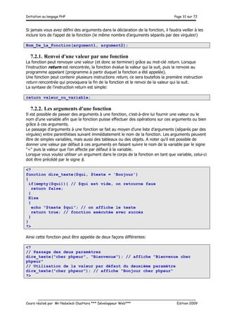 Initiation au langage PHP Page 31 sur 72
__________________________________________________________________________
Cours réalisé par Mr Nabeledi Ouattara *** Développeur Web*** Edition 2009
Si jamais vous avez défini des arguments dans la déclaration de la fonction, il faudra veiller à les
inclure lors de l'appel de la fonction (le même nombre d'arguments séparés par des virgules!)
Nom_De_La_Fonction(argument1, argument2);
7.2.1. Renvoi d'une valeur par une fonction
La fonction peut renvoyer une valeur (et donc se terminer) grâce au mot-clé return. Lorsque
l'instruction return est rencontrée, la fonction évalue la valeur qui la suit, puis la renvoie au
programme appelant (programme à partir duquel la fonction a été appelée).
Une fonction peut contenir plusieurs instructions return, ce sera toutefois la première instruction
return rencontrée qui provoquera la fin de la fonction et le renvoi de la valeur qui la suit.
La syntaxe de l'instruction return est simple:
return valeur_ou_variable;
7.2.2. Les arguments d'une fonction
Il est possible de passer des arguments à une fonction, c'est-à-dire lui fournir une valeur ou le
nom d'une variable afin que la fonction puisse effectuer des opérations sur ces arguments ou bien
grâce à ces arguments.
Le passage d'arguments à une fonction se fait au moyen d'une liste d'arguments (séparés par des
virgules) entre parenthèses suivant immédiatement le nom de la fonction. Les arguments peuvent
être de simples variables, mais aussi des tableaux ou des objets. A noter qu'il est possible de
donner une valeur par défaut à ces arguments en faisant suivre le nom de la variable par le signe
"=" puis la valeur que l'on affecte par défaut à la variable.
Lorsque vous voulez utiliser un argument dans le corps de la fonction en tant que variable, celui-ci
doit être précédé par le signe $.
<?
function dire_texte($qui, $texte = 'Bonjour')
{
if(empty($qui)){ // $qui est vide, on retourne faux
return false;
}
Else
{
echo "$texte $qui"; // on affiche le texte
return true; // fonction exécutée avec succès
}
}
?>
Ainsi cette fonction peut être appelée de deux façons différentes:
<?
// Passage des deux paramètres
dire_texte("cher phpeur", "Bienvenue"); // affiche "Bienvenue cher
phpeur"
// Utilisation de la valeur par défaut du deuxième paramètre
dire_texte("cher phpeur"); // affiche "Bonjour cher phpeur"
?>
 