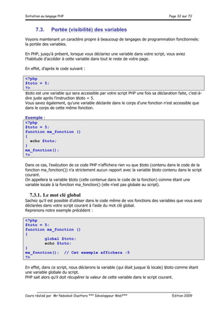 Initiation au langage PHP Page 32 sur 72
__________________________________________________________________________
Cours réalisé par Mr Nabeledi Ouattara *** Développeur Web*** Edition 2009
7.3. Portée (visibilité) des variables
Voyons maintenant un caractère propre à beaucoup de langages de programmation fonctionnels:
la portée des variables.
En PHP, jusqu'à présent, lorsque vous déclariez une variable dans votre script, vous aviez
l'habitude d'accéder à cette variable dans tout le reste de votre page.
En effet, d'après le code suivant :
<?php
$toto = 5;
?>
$toto est une variable qui sera accessible par votre script PHP une fois sa déclaration faite, c'est-à-
dire juste après l'instruction $toto = 5.
Vous savez également, qu'une variable déclarée dans le corps d'une fonction n'est accessible que
dans le corps de cette même fonction.
Exemple :
<?php
$toto = 5;
function ma_fonction ()
{
echo $toto;
}
ma_fonction();
?>
Dans ce cas, l'exécution de ce code PHP n'affichera rien vu que $toto (contenu dans le code de la
fonction ma_fonction()) n'a strictement aucun rapport avec la variable $toto contenu dans le script
courant.
On appellera la variable $toto (celle contenue dans le code de la fonction) comme étant une
variable locale à la fonction ma_fonction() (elle n'est pas globale au script).
7.3.1. Le mot clé global
Sachez qu'il est possible d'utiliser dans le code même de vos fonctions des variables que vous avez
déclarées dans votre script courant à l'aide du mot clé global.
Reprenons notre exemple précédent :
<?php
$toto = 5;
function ma_fonction ()
{
global $toto;
echo $toto;
}
ma_fonction(); // Cet exemple affichera :5
?>
En effet, dans ce script, nous déclarons la variable (qui était jusque là locale) $toto comme étant
une variable globale du script.
PHP sait alors qu'il doit récupérer la valeur de cette variable dans le script courant.
 