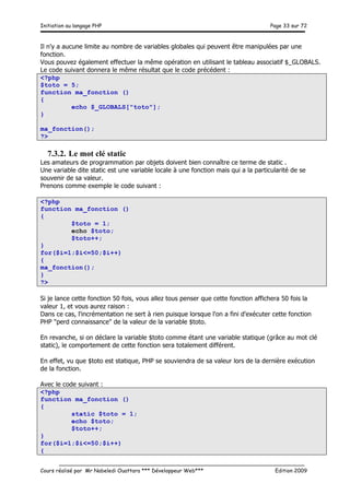 Initiation au langage PHP Page 33 sur 72
__________________________________________________________________________
Cours réalisé par Mr Nabeledi Ouattara *** Développeur Web*** Edition 2009
Il n'y a aucune limite au nombre de variables globales qui peuvent être manipulées par une
fonction.
Vous pouvez également effectuer la même opération en utilisant le tableau associatif $_GLOBALS.
Le code suivant donnera le même résultat que le code précédent :
<?php
$toto = 5;
function ma_fonction ()
{
echo $_GLOBALS["toto"];
}
ma_fonction();
?>
7.3.2. Le mot clé static
Les amateurs de programmation par objets doivent bien connaître ce terme de static .
Une variable dite static est une variable locale à une fonction mais qui a la particularité de se
souvenir de sa valeur.
Prenons comme exemple le code suivant :
<?php
function ma_fonction ()
{
$toto = 1;
echo $toto;
$toto++;
}
for($i=1;$i<=50;$i++)
{
ma_fonction();
}
?>
Si je lance cette fonction 50 fois, vous allez tous penser que cette fonction affichera 50 fois la
valeur 1, et vous aurez raison :
Dans ce cas, l'incrémentation ne sert à rien puisque lorsque l'on a fini d'exécuter cette fonction
PHP "perd connaissance" de la valeur de la variable $toto.
En revanche, si on déclare la variable $toto comme étant une variable statique (grâce au mot clé
static), le comportement de cette fonction sera totalement différent.
En effet, vu que $toto est statique, PHP se souviendra de sa valeur lors de la dernière exécution
de la fonction.
Avec le code suivant :
<?php
function ma_fonction ()
{
static $toto = 1;
echo $toto;
$toto++;
}
for($i=1;$i<=50;$i++)
{
 