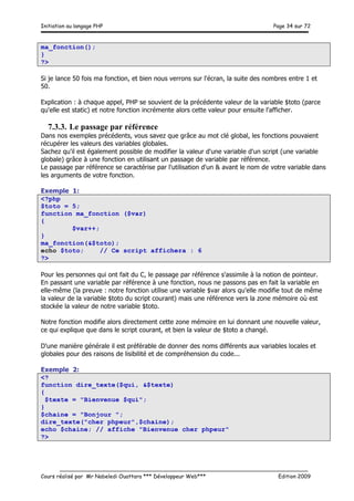 Initiation au langage PHP Page 34 sur 72
__________________________________________________________________________
Cours réalisé par Mr Nabeledi Ouattara *** Développeur Web*** Edition 2009
ma_fonction();
}
?>
Si je lance 50 fois ma fonction, et bien nous verrons sur l'écran, la suite des nombres entre 1 et
50.
Explication : à chaque appel, PHP se souvient de la précédente valeur de la variable $toto (parce
qu'elle est static) et notre fonction incrémente alors cette valeur pour ensuite l'afficher.
7.3.3. Le passage par référence
Dans nos exemples précédents, vous savez que grâce au mot clé global, les fonctions pouvaient
récupérer les valeurs des variables globales.
Sachez qu'il est également possible de modifier la valeur d'une variable d'un script (une variable
globale) grâce à une fonction en utilisant un passage de variable par référence.
Le passage par référence se caractérise par l'utilisation d'un & avant le nom de votre variable dans
les arguments de votre fonction.
Exemple 1:
<?php
$toto = 5;
function ma_fonction ($var)
{
$var++;
}
ma_fonction(&$toto);
echo $toto; // Ce script affichera : 6
?>
Pour les personnes qui ont fait du C, le passage par référence s'assimile à la notion de pointeur.
En passant une variable par référence à une fonction, nous ne passons pas en fait la variable en
elle-même (la preuve : notre fonction utilise une variable $var alors qu'elle modifie tout de même
la valeur de la variable $toto du script courant) mais une référence vers la zone mémoire où est
stockée la valeur de notre variable $toto.
Notre fonction modifie alors directement cette zone mémoire en lui donnant une nouvelle valeur,
ce qui explique que dans le script courant, et bien la valeur de $toto a changé.
D'une manière générale il est préférable de donner des noms différents aux variables locales et
globales pour des raisons de lisibilité et de compréhension du code...
Exemple 2:
<?
function dire_texte($qui, &$texte)
{
$texte = "Bienvenue $qui";
}
$chaine = "Bonjour ";
dire_texte("cher phpeur",$chaine);
echo $chaine; // affiche "Bienvenue cher phpeur"
?>
 