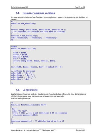 Initiation au langage PHP Page 35 sur 72
__________________________________________________________________________
Cours réalisé par Mr Nabeledi Ouattara *** Développeur Web*** Edition 2009
7.4. Retourner plusieurs variables
Lorsque vous souhaitez qu'une fonction retourne plusieurs valeurs, le plus simple est d'utiliser un
tableau.
<?
function nom_fonction()
{
.....
return array( $variable1, $variable2, $variable3 );
// on retourne les valeurs voulues dans un tableau
}
$retour = nom_fonction();
echo "$retour[0] - $retour[1] - $retour[2]";
?>
<?PHP
function calcul($a, $b)
{
$add = $a+$b;
$sous = $a-$b;
$multi = $a*$b;
$div = $a/$b;
return array($add, $sous, $multi, $div);
}
list($add, $sous, $multi, $div) = calcul(30, 6);
// affiche le resultat
echo $add . '<br />';
echo $sous . '<br />';
echo $multi . '<br />';
echo $div . '<br> /';
?>
7.5. La récursivité
Les fonctions récursives sont des fonctions qui s'appellent elles-mêmes. Ce type de fonction se
révéle indispensable pour parcourir une arborescence par exemple.
Voici un exemple simple.
<?
function fonction_recursive($n=0)
{
$n++;
echo "$n <br>";
if($n < 10){ // si n est inférieur à 10 on continue
fonction_recursive($n);
}
}
fonction_recursive(); // affiche les nb de 1 à 10
?>
 