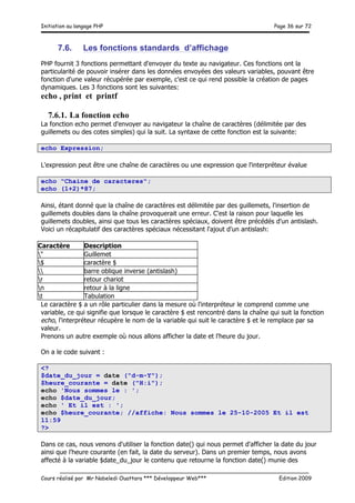 Initiation au langage PHP Page 36 sur 72
__________________________________________________________________________
Cours réalisé par Mr Nabeledi Ouattara *** Développeur Web*** Edition 2009
7.6. Les fonctions standards d’affichage
PHP fournit 3 fonctions permettant d'envoyer du texte au navigateur. Ces fonctions ont la
particularité de pouvoir insérer dans les données envoyées des valeurs variables, pouvant être
fonction d'une valeur récupérée par exemple, c'est ce qui rend possible la création de pages
dynamiques. Les 3 fonctions sont les suivantes:
echo , print et printf
7.6.1. La fonction echo
La fonction echo permet d'envoyer au navigateur la chaîne de caractères (délimitée par des
guillemets ou des cotes simples) qui la suit. La syntaxe de cette fonction est la suivante:
echo Expression;
L'expression peut être une chaîne de caractères ou une expression que l'interpréteur évalue
echo "Chaine de caracteres";
echo (1+2)*87;
Ainsi, étant donné que la chaîne de caractères est délimitée par des guillemets, l'insertion de
guillemets doubles dans la chaîne provoquerait une erreur. C'est la raison pour laquelle les
guillemets doubles, ainsi que tous les caractères spéciaux, doivent être précédés d'un antislash.
Voici un récapitulatif des caractères spéciaux nécessitant l'ajout d'un antislash:
Caractère Description
" Guillemet
$ caractère $
 barre oblique inverse (antislash)
r retour chariot
n retour à la ligne
t Tabulation
Le caractère $ a un rôle particulier dans la mesure où l'interpréteur le comprend comme une
variable, ce qui signifie que lorsque le caractère $ est rencontré dans la chaîne qui suit la fonction
echo, l'interpréteur récupère le nom de la variable qui suit le caractère $ et le remplace par sa
valeur.
Prenons un autre exemple où nous allons afficher la date et l'heure du jour.
On a le code suivant :
<?
$date_du_jour = date ("d-m-Y");
$heure_courante = date ("H:i");
echo 'Nous sommes le : ';
echo $date_du_jour;
echo ' Et il est : ';
echo $heure_courante; //affiche: Nous sommes le 25-10-2005 Et il est
11:59
?>
Dans ce cas, nous venons d'utiliser la fonction date() qui nous permet d'afficher la date du jour
ainsi que l'heure courante (en fait, la date du serveur). Dans un premier temps, nous avons
affecté à la variable $date_du_jour le contenu que retourne la fonction date() munie des
 