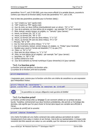 Initiation au langage PHP Page 37 sur 72
__________________________________________________________________________
Cours réalisé par Mr Nabeledi Ouattara *** Développeur Web*** Edition 2009
paramètres "d-m-Y", soit 27-09-2005, puis nous avons affecté à la variable $heure_courante le
contenu que retourne la fonction date() munie des paramètres "H:i", soit 11:59.
Voici la liste des paramètres possibles pour la fonction date() :
- a : "am" (matin) ou "pm" (après-midi)
- A : "AM" (matin) ou "PM" (après-midi)
- d : Jour du mois, sur deux chiffres (éventuellement avec un zéros) : "01" à "31"
- D : Jour de la semaine, en trois lettres (et en anglais) : par exemple "Fri" (pour Vendredi)
- F : Mois, textuel, version longue; en anglais, i.e. "January" (pour Janvier)
- h : Heure, au format 12h, "01" à "12"
- H : heure, au format 24h, "00" à "23"
- g : Heure, au format 12h sans les zéros initiaux, "1" à "12"
- G : Heure, au format 24h sans les zéros initiaux, "0" à "23"
- i : Minutes; "00" à "59"
- j : Jour du mois sans les zéros initiaux: "1" à "31"
- l : Jour de la semaine, textuel, version longue; en anglais, i.e. "Friday" (pour Vendredi)
- L : Booléen pour savoir si l'année est bissextile ("1") ou pas ("0")
- m : Mois; i.e. "01" à "12"
- n : Mois sans les zéros initiaux; i.e. "1" à "12"
- M : Mois, en trois lettres (et en anglais) : par exemple "Jan" (pour Janvier)
- s : Secondes; i.e. "00" à "59"
- S : Suffixe ordinal d'un nom
- w : Jour de la semaine au format numérique 0 (pour dimanche) à 6 (pour samedi)
7.6.2. La fonction print
La fonction print est similaire à la fonction echo .
La syntaxe de la fonction print est la suivante:
print(expression);
L'expression peut, comme pour la fonction echo être une chaîne de caractères ou une expression
que l'interpréteur évalue:
print("Chaine de caracteres");
print ((1+2)*87); // affiche le resultat de (1+2)x87
les parenthèses ne sont pas obligatoires mais question de lisibilité
7.6.3. La fonction printf
La fonction printf() (empruntée au langage C) est rarement utilisée car sa syntaxe est plus
lourde. Toutefois, contrairement aux deux fonctions précédentes, elle permet un formatage des
données, cela signifie que l'on peut choisir le format dans lequel une variable sera affichée à
l'écran.
La syntaxe de printf() est la suivante:
printf (chaîne formatée);
Une chaîne formatée est une chaîne contenant des codes spéciaux permettant de repérer
l'emplacement d'une valeur à insérer et son format, c'est-à-dire sa représentation. A chaque code
rencontré doit être associé une valeur ou une variable, que l'on retrouve en paramètre à la fin de
 