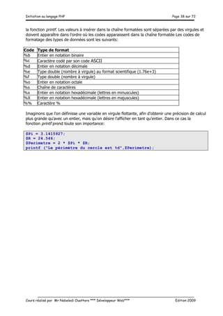 Initiation au langage PHP Page 38 sur 72
__________________________________________________________________________
Cours réalisé par Mr Nabeledi Ouattara *** Développeur Web*** Edition 2009
la fonction printf. Les valeurs à insérer dans la chaîne formatées sont séparées par des virgules et
doivent apparaître dans l'ordre où les codes apparaissent dans la chaîne formatée Les codes de
formatage des types de données sont les suivants:
Code Type de format
%b Entier en notation binaire
%c Caractère codé par son code ASCII
%d Entier en notation décimale
%e Type double (nombre à virgule) au format scientifique (1.76e+3)
%f Type double (nombre à virgule)
%o Entier en notation octale
%s Chaîne de caractères
%x Entier en notation hexadécimale (lettres en minuscules)
%X Entier en notation hexadécimale (lettres en majuscules)
%% Caractère %
Imaginons que l'on définisse une variable en virgule flottante, afin d'obtenir une précision de calcul
plus grande qu'avec un entier, mais qu'on désire l'afficher en tant qu'entier. Dans ce cas la
fonction printf prend toute son importance:
$Pi = 3.1415927;
$R = 24.546;
$Perimetre = 2 * $Pi * $R;
printf ("Le périmètre du cercle est %d",$Perimetre);
 