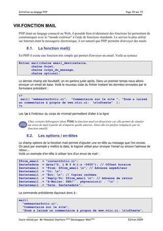 Initiation au langage PHP Page 39 sur 72
__________________________________________________________________________
Cours réalisé par Mr Nabeledi Ouattara *** Développeur Web*** Edition 2009
VIII.FONCTION MAIL
PHP étant un langage consacré au Web, il possède bien évidemment des fonctions lui permettant de
communiquer avec le "monde extérieur" à l'aide de fonctions standards. Le service le plus utilisé
sur Internet étant la messagerie électronique, il est naturel que PHP permette d'envoyer des mails.
8.1. La fonction mail()
En PHP il existe une fonction très simple qui permet d'envoyer un email. Voilà sa syntaxe
Entier mail(chaîne email_destinataire,
chaîne Sujet,
chaîne corps_du_message,
chaîne options);
Le dernier champ est facultatif, on en parlera juste après. Dans un premier temps nous allons
envoyer un email de base. Voilà le nouveau code du fichier traitant les données envoyées par le
formulaire précédant :
<?
mail( "webmaster@ntic.ci", "Commentaire sur le site ", "$nom a laissé
un commentaire à propos de www.ntic.ci: nn$texte" );
?>
Les n à l'intérieur du corps de m'email permettent d'aller à la ligne
Chez certains hébergeurs (dont Free) la fonction mail est désactivée car elle permet de simuler
un envoi de mail à partir de n'importe quelle adresse. Ainsi elle est parfois remplacée par la
fonction email()
8.2. Les options / en-têtes
Le champ options de la fonction mail permet d'ajouter une en-tête au message que l'on envoie.
On peut par exemple y mettre la date, le logiciel utilisé pour envoyer l'email ou encore l'adresse de
retour...
Voilà un exemple d'en-tête à utiliser lors d'un envoi de mail :
$from_email = "contact@ntic.ci";
$entetedate = date("D, j M Y H:i:s -0600"); // Offset horaire
$entetemail = "From: $from_email n"; // Adresse expéditeur
$entetemail .= "Cc: n";
$entetemail .= "Bcc: n"; // Copies cachées
$entetemail .= "Reply-To: $from_email n"; // Adresse de retour
$entetemail .= "X-Mailer: PHP/" . phpversion() . "n" ;
$entetemail .= "Date: $entetedate";
La commande précédente équivaut donc à :
mail(
"webmaster@ntic.ci",
"Commentaire sur le site",
"$nom a laissé un commentaire à propos de www.ntic.ci: nn$texte",
 