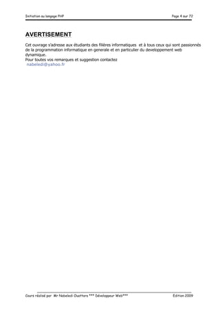 Initiation au langage PHP Page 4 sur 72
__________________________________________________________________________
Cours réalisé par Mr Nabeledi Ouattara *** Développeur Web*** Edition 2009
AVERTISEMENT
Cet ouvrage s’adresse aux étudiants des filières informatiques et à tous ceux qui sont passionnés
de la programmation informatique en generale et en particulier du developpement web
dynamique.
Pour toutes vos remarques et suggestion contactez
nabeledi@yahoo.fr
 