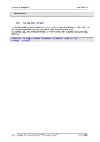 Initiation au langage PHP Page 40 sur 72
__________________________________________________________________________
Cours réalisé par Mr Nabeledi Ouattara *** Développeur Web*** Edition 2009
$entetemail
);
8.3. La fonction email()
La fonction email() remplace parfois la fonction mail() chez certains hébergeurs (dont Free) car
elle permet uniquement d'envoyer des mails à partir de votre adresse email.
Elle s'utilise à peu près de façon similaire à la fonction mail() mais sa syntaxe est quelque peu
différente:
email(chaîne compte,chaîne destinataire,chaîne titre,chaîne
message[,options]);
 