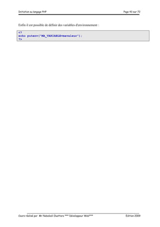 Initiation au langage PHP Page 43 sur 72
__________________________________________________________________________
Cours réalisé par Mr Nabeledi Ouattara *** Développeur Web*** Edition 2009
Enfin il est possible de définir des variables d'environnement :
<?
echo putenv("MA_VARIABLE=mavaleur");
?>
 