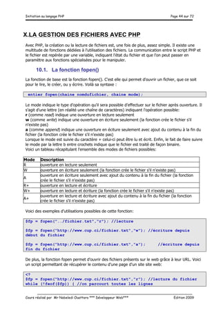Initiation au langage PHP Page 44 sur 72
__________________________________________________________________________
Cours réalisé par Mr Nabeledi Ouattara *** Développeur Web*** Edition 2009
X.LA GESTION DES FICHIERS AVEC PHP
Avec PHP, la création ou la lecture de fichiers est, une fois de plus, assez simple. Il existe une
multitude de fonctions dédiées à l'utilisation des fichiers. La communication entre le script PHP et
le fichier est repérée par une variable, indiquant l'état du fichier et que l'on peut passer en
paramètre aux fonctions spécialisées pour le manipuler.
10.1. La fonction fopen()
La fonction de base est la fonction fopen(). C'est elle qui permet d'ouvrir un fichier, que ce soit
pour le lire, le créer, ou y écrire. Voilà sa syntaxe :
entier fopen(chaine nomdufichier, chaine mode);
Le mode indique le type d'opération qu'il sera possible d'effectuer sur le fichier après ouverture. Il
s'agit d'une lettre (en réalité une chaîne de caractères) indiquant l'opération possible:
r (comme read) indique une ouverture en lecture seulement
w (comme write) indique une ouverture en écriture seulement (la fonction crée le fichier s'il
n'existe pas)
a (comme append) indique une ouverture en éciture seulement avec ajout du contenu à la fin du
fichier (la fonction crée le fichier s'il n'existe pas)
Lorsque le mode est suivie du caractère + celui-ci peut être lu et écrit. Enfin, le fait de faire suivre
le mode par la lettre b entre crochets indique que le fichier est traité de façon binaire.
Voici un tableau récapitulant l'ensemble des modes de fichiers possibles:
Mode Description
R ouverture en lecture seulement
W ouverture en écriture seulement (la fonction crée le fichier s'il n'existe pas)
A
ouverture en écriture seulement avec ajout du contenu à la fin du fichier (la fonction
crée le fichier s'il n'existe pas)
R+ ouverture en lecture et écriture
W+ ouverture en lecture et écriture (la fonction crée le fichier s'il n'existe pas)
A+
ouverture en lecture et écriture avec ajout du contenu à la fin du fichier (la fonction
crée le fichier s'il n'existe pas)
Voici des exemples d'utilisations possibles de cette fonction:
$fp = fopen("../fichier.txt","r"); //lecture
$fp = fopen("http://www.cup.ci/fichier.txt","w"); //écriture depuis
début du fichier
$fp = fopen("http://www.cup.ci/fichier.txt","a"); //écriture depuis
fin du fichier
De plus, la fonction fopen permet d'ouvrir des fichiers présents sur le web grâce à leur URL. Voici
un script permettant de récupérer le contenu d'une page d'un site site web:
<?
$fp = fopen("http://www.cup.ci/fichier.txt","r"); //lecture du fichier
while (!feof($fp)) { //on parcourt toutes les lignes
 