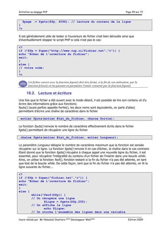 Initiation au langage PHP Page 45 sur 72
__________________________________________________________________________
Cours réalisé par Mr Nabeledi Ouattara *** Développeur Web*** Edition 2009
$page .= fgets($fp, 4096); // lecture du contenu de la ligne
}
?>
Il est généralement utile de tester si l'ouverture de fichier s'est bien déroulée ainsi que
d'éventuellement stopper le script PHP si cela n'est pas le cas:
<?
if (!$fp = fopen("http://www.cup.ci/fichier.txt","r")) {
echo "Echec de l'ouverture du fichier";
exit;
}
else {
// votre code;
}
?>
Un fichier ouvert avec la fonction fopen() doit être fermé, à la fin de son utilisation, par la
fonction fclose() en lui passant en paramètre l'entier retourné par la fonction fopen()
10.2. Lecture et écriture
Une fois que le fichier a été ouvert avec le mode désiré, il est possible de lire son contenu et d'y
écrire des informations grâce aux fonctions:
fputs() (aussi parfois appelée fwrite(), les deux noms sont équivalents, on parle d'alias)
permettant d'écrire une chaîne de caractères dans le fichier
entier fputs(entier Etat_du_fichier, chaine Sortie);
La fonction fputs() renvoie le nombre de caractères effectivement écrits dans le fichier
fgets() permettant de récupérer une ligne du fichier
chaîne fgets(entier Etat_du_fichier, entier Longueur);
Le paramètre Longueur désigne le nombre de caractères maximum que la fonction est sensée
récupérer sur la ligne. La fonction fgets() renvoie 0 en cas d'échec, la chaîne dans le cas contraire
Etant donné que la fonction fgets() récupére à chaque appel une nouvelle ligne du fichier, il est
essentiel, pour récupérer l'intégralité du contenu d'un fichier de l'insérer dans une boucle while.
Ainsi, on utilise la fonction feof(), fonction testant si la fin du fichier n'a pas été atteinte, en tant
que test de la boucle while. De cette façon, tant que la fin du fichier n'a pas été atteinte, on lit la
ligne suivante du fichier...
<?
if (!$fp = fopen("fichier.txt","r")) {
echo "Echec de l'ouverture du fichier";
exit;
}
else {
while(!feof($fp)) {
// On récupère une ligne
$Ligne = fgets($fp,255);
// On affiche la ligne
echo $Ligne;
// On stocke l'ensemble des lignes dans une variable
 