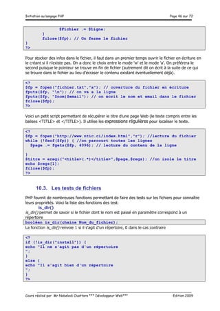 Initiation au langage PHP Page 46 sur 72
__________________________________________________________________________
Cours réalisé par Mr Nabeledi Ouattara *** Développeur Web*** Edition 2009
$Fichier .= $Ligne;
}
fclose($fp); // On ferme le fichier
}
?>
Pour stocker des infos dans le fichier, il faut dans un premier temps ouvrir le fichier en écriture en
le créant si il n'existe pas. On a donc le choix entre le mode 'w' et le mode 'a'. On préférera le
second puisque le pointeur se trouve en fin de fichier (autrement dit on écrit à la suite de ce qui
se trouve dans le fichier au lieu d'écraser le contenu existant éventuellement déjà).
<?
$fp = fopen("fichier.txt","a"); // ouverture du fichier en écriture
fputs($fp, "n"); // on va a la ligne
fputs($fp, "$nom|$email"); // on écrit le nom et email dans le fichier
fclose($fp);
?>
Voici un petit script permettant de récupérer le titre d'une page Web (le texte compris entre les
balises <TITLE> et </TITLE>). Il utilise les expressions régulières pour localiser le texte.
<?
$fp = fopen("http://www.ntic.ci/index.html","r"); //lecture du fichier
while (!feof($fp)) { //on parcourt toutes les lignes
$page .= fgets($fp, 4096); // lecture du contenu de la ligne
}
$titre = eregi("<title>(.*)</title>",$page,$regs); //on isole le titre
echo $regs[1];
fclose($fp);
?>
10.3. Les tests de fichiers
PHP fournit de nombreuses fonctions permettant de faire des tests sur les fichiers pour connaître
leurs propriétés. Voici la liste des fonctions des test:
is_dir()
is_dir() permet de savoir si le fichier dont le nom est passé en paramètre correspond à un
répertoire
booléen is_dir(chaine Nom_du_fichier);
La fonction is_dir() renvoie 1 si il s'agit d'un répertoire, 0 dans le cas contraire
<?
if (!is_dir("install")) {
echo "Il ne s'agit pas d'un répertoire
";
}
else {
echo "Il s'agit bien d'un répertoire
";
}
?>
 
