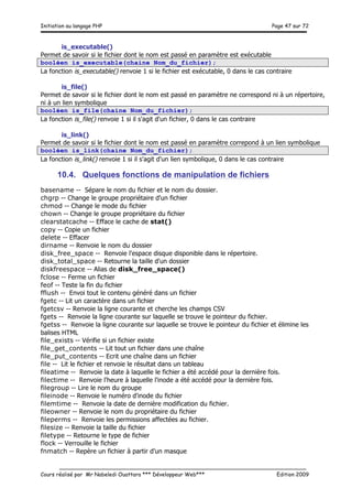 Initiation au langage PHP Page 47 sur 72
__________________________________________________________________________
Cours réalisé par Mr Nabeledi Ouattara *** Développeur Web*** Edition 2009
is_executable()
Permet de savoir si le fichier dont le nom est passé en paramètre est exécutable
booléen is_executable(chaine Nom_du_fichier);
La fonction is_executable() renvoie 1 si le fichier est exécutable, 0 dans le cas contraire
is_file()
Permet de savoir si le fichier dont le nom est passé en paramètre ne correspond ni à un répertoire,
ni à un lien symbolique
booléen is_file(chaine Nom_du_fichier);
La fonction is_file() renvoie 1 si il s'agit d'un fichier, 0 dans le cas contraire
is_link()
Permet de savoir si le fichier dont le nom est passé en paramètre correpond à un lien symbolique
booléen is_link(chaine Nom_du_fichier);
La fonction is_link() renvoie 1 si il s'agit d'un lien symbolique, 0 dans le cas contraire
10.4. Quelques fonctions de manipulation de fichiers
basename -- Sépare le nom du fichier et le nom du dossier.
chgrp -- Change le groupe propriétaire d'un fichier
chmod -- Change le mode du fichier
chown -- Change le groupe propriétaire du fichier
clearstatcache -- Efface le cache de stat()
copy -- Copie un fichier
delete -- Effacer
dirname -- Renvoie le nom du dossier
disk_free_space -- Renvoie l'espace disque disponible dans le répertoire.
disk_total_space -- Retourne la taille d'un dossier
diskfreespace -- Alias de disk_free_space()
fclose -- Ferme un fichier
feof -- Teste la fin du fichier
fflush -- Envoi tout le contenu généré dans un fichier
fgetc -- Lit un caractère dans un fichier
fgetcsv -- Renvoie la ligne courante et cherche les champs CSV
fgets -- Renvoie la ligne courante sur laquelle se trouve le pointeur du fichier.
fgetss -- Renvoie la ligne courante sur laquelle se trouve le pointeur du fichier et élimine les
balises HTML
file_exists -- Vérifie si un fichier existe
file_get_contents -- Lit tout un fichier dans une chaîne
file_put_contents -- Ecrit une chaîne dans un fichier
file -- Lit le fichier et renvoie le résultat dans un tableau
fileatime -- Renvoie la date à laquelle le fichier a été accédé pour la dernière fois.
filectime -- Renvoie l'heure à laquelle l'inode a été accédé pour la dernière fois.
filegroup -- Lire le nom du groupe
fileinode -- Renvoie le numéro d'inode du fichier
filemtime -- Renvoie la date de dernière modification du fichier.
fileowner -- Renvoie le nom du propriétaire du fichier
fileperms -- Renvoie les permissions affectées au fichier.
filesize -- Renvoie la taille du fichier
filetype -- Retourne le type de fichier
flock -- Verrouille le fichier
fnmatch -- Repère un fichier à partir d'un masque
 