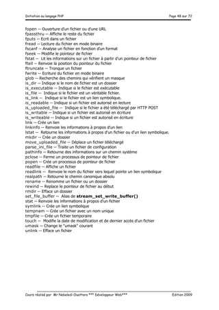Initiation au langage PHP Page 48 sur 72
__________________________________________________________________________
Cours réalisé par Mr Nabeledi Ouattara *** Développeur Web*** Edition 2009
fopen -- Ouverture d'un fichier ou d'une URL
fpassthru -- Affiche le reste du fichier
fputs -- Ecrit dans un fichier
fread -- Lecture du fichier en mode binaire
fscanf -- Analyse un fichier en fonction d'un format
fseek -- Modifie le pointeur de fichier
fstat -- Lit les informations sur un fichier à partir d'un pointeur de fichier
ftell -- Renvoie la position du pointeur du fichier
ftruncate -- Tronque un fichier
fwrite -- Ecriture du fichier en mode binaire
glob -- Recherche des chemins qui vérifient un masque
is_dir -- Indique si le nom de fichier est un dossier
is_executable -- Indique si le fichier est exécutable
is_file -- Indique si le fichier est un véritable fichier.
is_link -- Indique si le fichier est un lien symbolique.
is_readable -- Indique si un fichier est autorisé en lecture
is_uploaded_file -- Indique si le fichier a été téléchargé par HTTP POST
is_writable -- Indique si un fichier est autorisé en écriture
is_writeable -- Indique si un fichier est autorisé en écriture
link -- Crée un lien
linkinfo -- Renvoie les informations à propos d'un lien
lstat -- Retourne les informations à propos d'un fichier ou d'un lien symbolique.
mkdir -- Crée un dossier
move_uploaded_file -- Déplace un fichier téléchargé
parse_ini_file -- Traite un fichier de configuration
pathinfo -- Retourne des informations sur un chemin système
pclose -- Ferme un processus de pointeur de fichier
popen -- Crée un processus de pointeur de fichier
readfile -- Affiche un fichier
readlink -- Renvoie le nom du fichier vers lequel pointe un lien symbolique
realpath -- Retourne le chemin canonique absolu
rename -- Renomme un fichier ou un dossier
rewind -- Replace le pointeur de fichier au début
rmdir -- Efface un dossier
set_file_buffer -- Alias de stream_set_write_buffer()
stat -- Renvoie les informations à propos d'un fichier
symlink -- Crée un lien symbolique
tempnam -- Crée un fichier avec un nom unique
tmpfile -- Crée un fichier temporaire
touch -- Modifie la date de modification et de dernier accès d'un fichier
umask -- Change le "umask" courant
unlink -- Efface un fichier
 