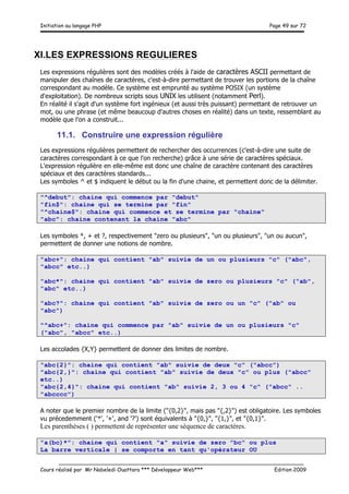 Initiation au langage PHP Page 49 sur 72
__________________________________________________________________________
Cours réalisé par Mr Nabeledi Ouattara *** Développeur Web*** Edition 2009
XI.LES EXPRESSIONS REGULIERES
Les expressions régulières sont des modèles créés à l'aide de caractères ASCII permettant de
manipuler des chaînes de caractères, c'est-à-dire permettant de trouver les portions de la chaîne
correspondant au modèle. Ce système est emprunté au système POSIX (un système
d'exploitation). De nombreux scripts sous UNIX les utilisent (notamment Perl).
En réalité il s'agit d'un système fort ingénieux (et aussi très puissant) permettant de retrouver un
mot, ou une phrase (et même beaucoup d'autres choses en réalité) dans un texte, ressemblant au
modèle que l'on a construit...
11.1. Construire une expression régulière
Les expressions régulières permettent de rechercher des occurrences (c'est-à-dire une suite de
caractères correspondant à ce que l'on recherche) grâce à une série de caractères spéciaux.
L'expression régulière en elle-même est donc une chaîne de caractère contenant des caractères
spéciaux et des caractères standards...
Les symboles ^ et $ indiquent le début ou la fin d'une chaine, et permettent donc de la délimiter.
"^debut": chaine qui commence par "debut"
"fin$": chaine qui se termine par "fin"
"^chaine$": chaine qui commence et se termine par "chaine"
"abc": chaine contenant la chaine "abc"
Les symboles *, + et ?, respectivement "zero ou plusieurs", "un ou plusieurs", "un ou aucun",
permettent de donner une notions de nombre.
"abc+": chaine qui contient "ab" suivie de un ou plusieurs "c" ("abc",
"abcc" etc..)
"abc*": chaine qui contient "ab" suivie de zero ou plusieurs "c" ("ab",
"abc" etc..)
"abc?": chaine qui contient "ab" suivie de zero ou un "c" ("ab" ou
"abc")
"^abc+": chaine qui commence par "ab" suivie de un ou plusieurs "c"
("abc", "abcc" etc..)
Les accolades {X,Y} permettent de donner des limites de nombre.
"abc{2}": chaine qui contient "ab" suivie de deux "c" ("abcc")
"abc{2,}": chaine qui contient "ab" suivie de deux "c" ou plus ("abcc"
etc..)
"abc{2,4}": chaine qui contient "ab" suivie 2, 3 ou 4 "c" ("abcc" ..
"abcccc")
A noter que le premier nombre de la limite ("{0,2}", mais pas "{,2}") est obligatoire. Les symboles
vu précedemment ('*', '+', and '?') sont équivalents à "{0,}", "{1,}", et "{0,1}".
Les parenthèses ( ) permettent de représenter une séquence de caractères.
"a(bc)*": chaine qui contient "a" suivie de zero "bc" ou plus
La barre verticale | se comporte en tant qu'opérateur OU
 