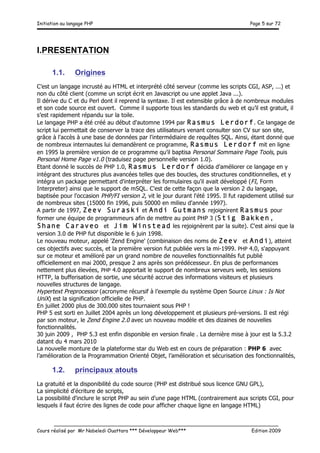 Initiation au langage PHP Page 5 sur 72
__________________________________________________________________________
Cours réalisé par Mr Nabeledi Ouattara *** Développeur Web*** Edition 2009
I.PRESENTATION
1.1. Origines
C’est un langage incrusté au HTML et interprété côté serveur (comme les scripts CGI, ASP, ...) et
non du côté client (comme un script écrit en Javascript ou une applet Java ...).
Il dérive du C et du Perl dont il reprend la syntaxe. Il est extensible grâce à de nombreux modules
et son code source est ouvert. Comme il supporte tous les standards du web et qu’il est gratuit, il
s’est rapidement répandu sur la toile.
Le langage PHP a été créé au début d'automne 1994 par Rasmus Lerdorf. Ce langage de
script lui permettait de conserver la trace des utilisateurs venant consulter son CV sur son site,
grâce à l'accès à une base de données par l'intermédiaire de requêtes SQL. Ainsi, étant donné que
de nombreux internautes lui demandèrent ce programme, Rasmus Lerdorf mit en ligne
en 1995 la première version de ce programme qu'il baptisa Personal Sommaire Page Tools, puis
Personal Home Page v1.0 (traduisez page personnelle version 1.0).
Etant donné le succès de PHP 1.0, Rasmus Lerdorf décida d'améliorer ce langage en y
intégrant des structures plus avancées telles que des boucles, des structures conditionnelles, et y
intégra un package permettant d'interpréter les formulaires qu'il avait développé (FI, Form
Interpreter) ainsi que le support de mSQL. C'est de cette façon que la version 2 du langage,
baptisée pour l'occasion PHP/FI version 2, vit le jour durant l'été 1995. Il fut rapidement utilisé sur
de nombreux sites (15000 fin 1996, puis 50000 en milieu d'année 1997).
A partir de 1997, Zeev Suraski et Andi Gutmans rejoignirent Rasmus pour
former une équipe de programmeurs afin de mettre au point PHP 3 (Stig Bakken,
Shane Caraveo et Jim Winstead les rejoignèrent par la suite). C'est ainsi que la
version 3.0 de PHP fut disponible le 6 juin 1998.
Le nouveau moteur, appelé 'Zend Engine' (combinaison des noms de Zeev et Andi), atteint
ces objectifs avec succès, et la première version fut publiée vers la mi-1999. PHP 4.0, s'appuyant
sur ce moteur et amélioré par un grand nombre de nouvelles fonctionnalités fut publié
officiellement en mai 2000, presque 2 ans après son prédécesseur. En plus de performances
nettement plus élevées, PHP 4.0 apportait le support de nombreux serveurs web, les sessions
HTTP, la bufferisation de sortie, une sécurité accrue des informations visiteurs et plusieurs
nouvelles structures de langage.
Hypertext Preprocessor (acronyme récursif à l’exemple du système Open Source Linux : Is Not
UniX) est la signification officielle de PHP.
En juillet 2000 plus de 300.000 sites tournaient sous PHP !
PHP 5 est sorti en Juillet 2004 après un long développement et plusieurs pré-versions. Il est régi
par son moteur, le Zend Engine 2.0 avec un nouveau modèle et des dizaines de nouvelles
fonctionnalités.
30 juin 2009 , PHP 5.3 est enfin disponible en version finale . La dernière mise à jour est la 5.3.2
datant du 4 mars 2010
La nouvelle monture de la plateforme star du Web est en cours de préparation : PHP 6 avec
l’amélioration de la Programmation Orienté Objet, l’amélioration et sécurisation des fonctionnalités,
1.2. principaux atouts
La gratuité et la disponibilité du code source (PHP est distribué sous licence GNU GPL),
La simplicité d'écriture de scripts,
La possibilité d'inclure le script PHP au sein d'une page HTML (contrairement aux scripts CGI, pour
lesquels il faut écrire des lignes de code pour afficher chaque ligne en langage HTML)
 