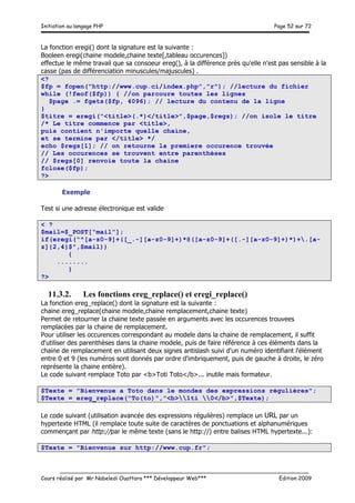 Initiation au langage PHP Page 52 sur 72
__________________________________________________________________________
Cours réalisé par Mr Nabeledi Ouattara *** Développeur Web*** Edition 2009
La fonction eregi() dont la signature est la suivante :
Booleen eregi(chaine modele,chaine texte[,tableau occurences])
effectue le même travail que sa consoeur ereg(), à la différence près qu'elle n'est pas sensible à la
casse (pas de différenciation minuscules/majuscules) .
<?
$fp = fopen("http://www.cup.ci/index.php","r"); //lecture du fichier
while (!feof($fp)) { //on parcoure toutes les lignes
$page .= fgets($fp, 4096); // lecture du contenu de la ligne
}
$titre = eregi("<title>(.*)</title>",$page,$regs); //on isole le titre
/* Le titre commence par <title>,
puis contient n'importe quelle chaine,
et se termine par </title> */
echo $regs[1]; // on retourne la premiere occurence trouvée
// Les occurences se trouvent entre parenthèses
// $regs[0] renvoie toute la chaine
fclose($fp);
?>
Exemple
Test si une adresse électronique est valide
< ?
$mail=$_POST[“mail”];
if(eregi("^[a-z0-9]+([_.-][a-z0-9]+)*@([a-z0-9]+([.-][a-z0-9]+)*)+.[a-
z]{2,4}$",$mail))
{
........
}
?>
11.3.2. Les fonctions ereg_replace() et eregi_replace()
La fonction ereg_replace() dont la signature est la suivante :
chaine ereg_replace(chaine modele,chaine remplacement,chaine texte)
Permet de retourner la chaine texte passée en arguments avec les occurences trouvees
remplacées par la chaine de remplacement.
Pour utiliser les occurences correspondant au modele dans la chaine de remplacement, il suffit
d'utiliser des parenthèses dans la chaine modele, puis de faire référence à ces éléments dans la
chaine de remplacement en utilisant deux signes antislash suivi d'un numéro identifiant l'élément
entre 0 et 9 (les numéros sont donnés par ordre d'imbriquement, puis de gauche à droite, le zéro
représente la chaine entière).
Le code suivant remplace Toto par <b>Toti Toto</b>... inutile mais formateur.
$Texte = "Bienvenue a Toto dans le mondes des expressions régulières";
$Texte = ereg_replace("To(to)","<b>1ti 0</b>",$Texte);
Le code suivant (utilisation avancée des expressions régulières) remplace un URL par un
hypertexte HTML (il remplace toute suite de caractères de ponctuations et alphanumériques
commençant par http://par le même texte (sans le http://) entre balises HTML hypertexte...):
$Texte = "Bienvenue sur http://www.cup.fr";
 