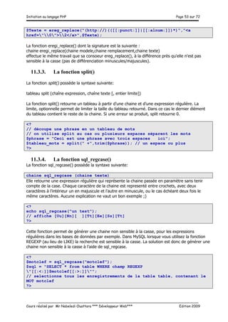Initiation au langage PHP Page 53 sur 72
__________________________________________________________________________
Cours réalisé par Mr Nabeledi Ouattara *** Développeur Web*** Edition 2009
$Texte = ereg_replace("(http://)(([[:punct:]]|[[:alnum:]])*)","<a
href="0">2</a>",$Texte);
La fonction eregi_replace() dont la signature est la suivante :
chaine eregi_replace(chaine modele,chaine remplacement,chaine texte)
effectue le même travail que sa consoeur ereg_replace(), à la différence près qu'elle n'est pas
sensible à la casse (pas de différenciation minuscules/majuscules).
11.3.3. La fonction split()
La fonction split() possède la syntaxe suivante:
tableau split (chaîne expression, chaîne texte [, entier limite])
La fonction split() retourne un tableau à partir d'une chaine et d'une expression régulière. La
limite, optionnelle permet de limiter la taille du tableau retourné. Dans ce cas le dernier élément
du tableau contient le reste de la chaine. Si une erreur se produit, split retourne 0.
<?
// découpe une phrase en un tableau de mots
// on utilise split au cas ou plusieurs espaces séparent les mots
$phrase = "Ceci est une phrase avec trois espaces ici";
$tableau_mots = split(" +",trim($phrase)); // un espace ou plus
?>
11.3.4. La fonction sql_regcase()
La fonction sql_regcase() possède la syntaxe suivante:
chaine sql_regcase (chaine texte)
Elle retourne une expression régulière qui représente la chaine passée en paramètre sans tenir
compte de la case. Chaque caractère de la chaine est representé entre crochets, avec deux
caractères à l'intérieur un en majuscule et l'autre en minuscule, ou le cas échéant deux fois le
même caractères. Aucune explication ne vaut un bon exemple ;)
<?
echo sql_regcase("un test");
// affiche [Uu][Nn][ ][Tt][Ee][Ss][Tt]
?>
Cette fonction permet de générer une chaine non sensible à la casse, pour les expressions
régulières dans les bases de données par exemple. Dans MySQL lorsque vous utilisez la fonction
REGEXP (au lieu de LIKE) la recherche est sensible à la casse. La solution est donc de générer une
chaine non sensible à la casse à l'aide de sql_regcase.
<?
$motclef = sql_regcase("motclef");
$sql = "SELECT * from table WHERE champ REGEXP
"[[:<:]]$motclef[[:>:]]"";
// selectionne tous les enregistrements de la table table, contenant le
MOT motclef
?>
 