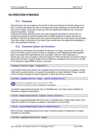 Initiation au langage PHP Page 54 sur 72
__________________________________________________________________________
Cours réalisé par Mr Nabeledi Ouattara *** Développeur Web*** Edition 2009
XII.CREATION D’IMAGES
12.1. Prérequis
PHP permet de créer des images au format GIF à l'aide d'une librairie de fonctions prévue à cet
effet. La librairie permettant de créer et manipuler des fichiers graphiques se nomme GD, ainsi,
pour pouvoir utiliser ces fonctions il faut que PHP soit installé avec l'extension GD, c'est-à-dire
passer le paramètre --with-gd.
La librairie de fonctions GD permet de créer assez facilement des fichiers au format GIF, en
fonction par exemple de données stockées dans un SGBD (Système de gestion de bases de
données). Il faut tout de même savoir que ce genre de procédé met à rude épreuve le processeur,
il faut donc utiliser ces fonctions à bon escient (par exemple pour des diagrammes statistiques à
barre, des graphiques sectoriels, ...).
12.2. Comment utiliser ces fonctions
Les fonctions de la librairies GD permettent de retourner une image, c'est-à-dire un fichier GIF.
Ainsi un tel fichier ne peut envoyer du texte au navigateur, il doit obligatoirement être appelé à
partir d'une page HTML (généralement avec une balise <IMG src="mon_fichier.php">).
D'autre part, pour que le navigateur sache qu'il s'agit d'un fichier de type GIF, la premiere chose à
faire (avant d'envoyer n'importe quelle autre information au navigateur) est d'envoyer un en-tête
HTTP indiquant le type MIME du fichier, c'est-à-dire:
headers("Content-Type: image/gif");
La principale fonction de la librairie est imagegif() elle permet de retourner au navigateur l'image
créée avec les autres fonctions, en passant en paramètres un entier identifiant l'image. Si jamais
le nom du fichier est passé en second argument, le fichier est écrit sur le disque.
booléen imagegif(entier image, chaîne NomDuFichier);
La fonction imagegif() ne fonctionne pas avec PHP4
Notez que vous pouvez utiliser imagepng() et imagejpg()!
La fonction imagecreate() permet de créer un identifiant pour une image vierge possèdant les
dimensions indiquées en paramètres.
entier imagecreate(entier largeur,entier hauteur);
La fonction imagecreatefromgif() permet de créer un identifiant pour l'image créée à partir d'une
image GIF existant sur le disque, en passant en paramètre le nom du fichier.
entier createimagefromgif(chaîne NomDuFichier);
Enfin la fonction imagedestroy() permet de vider la mémoire allouée à l'image dont on a passé
l'identifiant en paramètre.
booléen imagedestroy(entier image);
 