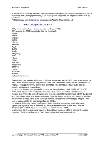 Initiation au langage PHP Page 6 sur 72
__________________________________________________________________________
Cours réalisé par Mr Nabeledi Ouattara *** Développeur Web*** Edition 2009
La simplicité d'interfaçage avec des bases de données (de nombreux SGBD sont supportés, mais le
plus utilisé avec ce langage est MySQL, un SGBD gratuit disponible sur les plateformes Linux, et
Windows).
L'intégration au sein de nombreux serveurs web (Apache, Microsoft IIS, ...)
1.3. SGBD supportés par PHP
PHP permet un interfaçage simple avec de nombreux SGBD.
PHP supporte les SGBD suivants (la liste est évolutive):
Adabas D
DBase
Empress
FilePro
Informix
Interbase
MSQL
MySQL
Oracle
PostgreSQL
Solid
Sybase
Velocis
Unix dbm
Hyperwave
IBM DB2
Ingres
FrontBase
Ovrimos
FilePro (lecture seule)
Il existe aussi des couches d'abstraction de base de données comme DBX qui vous permettent de
vous connecter de manière transparente à toute base de données supportée par cette extension.
De plus, PHP supporte ODBC, ce qui vous permet de vous connecter à toute autre base de
données qui supporte ce standard.
PHP supporte de nombreux protocoles comme par exemple LDAP, IMAP, SNMP, NNTP, POP3,
HTTP, COM (sous Windows) et encore d'autres. Vous pouvez ouvrir des sockets réseau, et
intéragir avec n'importe quel autre protocole. PHP supporte le format complexe WDDX, qui permet
de communiquer entre tous les langages web. En terme d'interconnexion, PHP supporte aussi les
instanciations d'objets Java, et les utilise de manière transparente comme objets intégrés. Vous
pouvez aussi exploiter les objets distants avec CORBA.
PHP dispose de fonctionnalités extrêmement utiles pour le traitement de texte, allant des
expressions régulières POSIX étendues ou Perl aux traitements des fichiers XML, avec les
standards SAX et DOM. Vous pouvez utiliser les transformations XSLT.
En commerce électronique, vous trouverez des outils de paiement intégrés comme Cybercash,
CyberMut, VeriSign Payflow Pro et CCVS, pour réaliser des paiements en ligne.
 