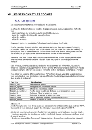 Initiation au langage PHP Page 61 sur 72
__________________________________________________________________________
Cours réalisé par Mr Nabeledi Ouattara *** Développeur Web*** Edition 2009
XIII. LES SESSIONS ET LES COOKIES
13.1. Les sessions
Les sessions sont importantes pour la sécurité de vos scripts.
En effet, afin de transmettre des variables de pages en pages, plusieurs possibilités s'offrent à
vous :
- les divers champs des formulaires, qu'ils soient hidden ou non.
- passer les variables directement à travers les liens.
- utiliser les cookies.
- utiliser les sessions.
Cependant, toutes ces possibilités n'offrent pas le même niveau de sécurité.
En effet, certaines de ces possibilités sont vraiment pratiquent dans leurs modes d'utilisation
(comme les cookies par exemple mais tout le monde n'est pas obligé d'accepter les cookies), ce
qui implique, dans la majorité des cas, un bas niveau de sécurité (cas du passage des variables
par les liens, ce qui implique que les variables seront visibles de tout le monde).
De même, faire dans chaque page un formulaire contenant des champs hidden permettant de
faire circuler les différentes variables à travers toutes les pages du site n'est pas vraiment
pratique.
C'est pourquoi, dans tous ces cas où la sécurité de vos données est primordiale, vous devrez
utiliser les sessions qui vous permettront de faire circuler différentes variables (comme un mot de
passe par exemple) à travers les pages de votre site, tout en étant assez confortables à l'emploi.
Pour utiliser les sessions, différentes fonctions PHP s'offrent à nous. Voici déjà un petit tableau
vous permettant de vous familiariser avec ces différentes fonctions (que nous détaillerons bien sur
dans la suite de ce tutorial) :
Fonction Signification
Session_start Démarre une session
Session_register Enregistre une variable de session
Session_unregister Efface une variable de session
Session_is_registered Vérifie si une variable est déclarée pour la session en cours
session_id Retourne l'id de la session en cours
Session_name Retourne le nom de la session en cours
Session_unset Detruit toutes les variables de la session en cours
Session_destroy Destruit la session en cours
Attention !!!
Avant d'aller plus loin, vous devez savoir que les sessions ne sont accessibles qu'à partir de PHP 4.
Cependant, je vous rassure, la plupart des hébergeurs supportent aujourd'hui PHP 4.
Afin de voir concrètement comment fonctionnent les sessions, prenons alors un exemple simple :
- imaginons que notre site possède une section membre où chaque membre devra se logué avant
de pouvoir y entrer.
- de plus, on aimerait bien être sur qu'il s'agisse toujours de ce même membre qui est connecté.
 