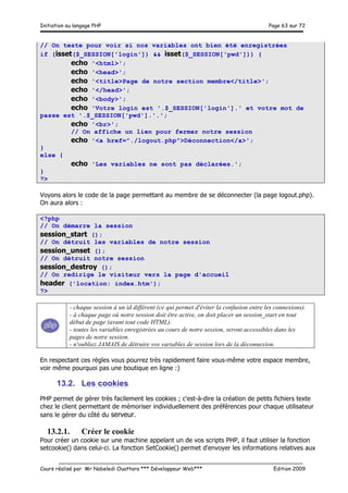 Initiation au langage PHP Page 63 sur 72
__________________________________________________________________________
Cours réalisé par Mr Nabeledi Ouattara *** Développeur Web*** Edition 2009
// On teste pour voir si nos variables ont bien été enregistrées
if (isset($_SESSION['login']) && isset($_SESSION['pwd'])) {
echo '<html>';
echo '<head>';
echo '<title>Page de notre section membre</title>';
echo '</head>';
echo '<body>';
echo 'Votre login est '.$_SESSION['login'].' et votre mot de
passe est '.$_SESSION['pwd'].'.';
echo '<br>';
// On affiche un lien pour fermer notre session
echo '<a href="./logout.php">Déconnection</a>';
}
else {
echo 'Les variables ne sont pas déclarées.';
}
?>
Voyons alors le code de la page permettant au membre de se déconnecter (la page logout.php).
On aura alors :
<?php
// On démarre la session
session_start ();
// On détruit les variables de notre session
session_unset ();
// On détruit notre session
session_destroy ();
// On redirige le visiteur vers la page d'accueil
header ('location: index.htm');
?>
- chaque session à un id différent (ce qui permet d'éviter la confusion entre les connexions).
- à chaque page où notre session doit être active, on doit placer un session_start en tout
début de page (avant tout code HTML).
- toutes les variables enregistrées au cours de notre session, seront accessibles dans les
pages de notre session.
- n'oubliez JAMAIS de détruire vos variables de session lors de la déconnexion.
En respectant ces règles vous pourrez très rapidement faire vous-même votre espace membre,
voir même pourquoi pas une boutique en ligne :)
13.2. Les cookies
PHP permet de gérer très facilement les cookies ; c'est-à-dire la création de petits fichiers texte
chez le client permettant de mémoriser individuellement des préférences pour chaque utilisateur
sans le gérer du côté du serveur.
13.2.1. Créer le cookie
Pour créer un cookie sur une machine appelant un de vos scripts PHP, il faut utiliser la fonction
setcookie() dans celui-ci. La fonction SetCookie() permet d'envoyer les informations relatives aux
 