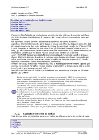 Initiation au langage PHP Page 64 sur 72
__________________________________________________________________________
Cours réalisé par Mr Nabeledi Ouattara *** Développeur Web*** Edition 2009
cookies dans les en-têtes HTTP
Voici la syntaxe de la fonction setcookie:
booléen setcookie(chaîne NomDuCookie,
chaîne Valeur,
entier expiration,
chaîne chemin,
chaîne domaine,
entier securisé);
L'argument NomDuCookie est celui qui vous permettra de faire référence à un cookie spécifique
stocké sur le disque des utilisateurs. A chaque cookie correspond un nom auquel une valeur est
attribuée.
Les arguments suivants servent à déterminer les conditions de validité du cookie:
expiration: détermine le moment à partir duquel le cookie sera effacé du disque du client. Elle doit
être passée sous forme d'un entier indiquant le nombre de secondes à compter du 1er
janvier 1970
à partir desquelles le cookies n'est plus valide. Il est généralement d'usage d'utiliser la fonction
now() qui retourne le nombre de secondes de cette date à maintenant et d'y ajouter le nombre de
secondes de validités que l'on désire. Pour un cookie valide pendant un an ce sera
now()+31536000. Dans certains cas la fonction mktime() peut s'avérer elle aussi très pratique
chemin désigne le répertoire à partir de la racine de votre domaine pour lequel votre cookie est
valide, c'est-à-dire que si vous ne voulez utiliser le cookie que dans des scripts stockÉs dans le
répertoire /commerce il faudra définir le chemin /commerce/
domaine il s'agit du domaine de votre serveur, celui-ci doit obligatoirement contenir 2 points (par
exemple www.ntic.ci). Par défaut (si vous omettez ce paramètre) le domaine qui a créé le cookie
(donc le votre) sera automatiquement inséré
sécurisé lorsqu'il est mis à 1 indique que le cookie ne sera transmis que si la ligne est sécurisée
(par SSL ou S-HTTP
La fonction setcookie() doit être utilisée avant tout envoi de données HTML vers le navigateur,
même si ces données sont envoyées avec echo, print ou équivalent (le script qui la contient doit
donc être placé avant la balise <HTML> et avant toute fonction echo(),print ou printf()).
Le cookie n'est pas visible avant le prochain chargement de page.
Avec PHP si vous envoyez plusieurs cookies de suite, les appels seront traités en ordre inverse,
alors qu'avec PHP4 il seront traités dans l'ordre.
Il est possible d'utiliser des tableaux dans un cookie. Autant de cookies que d'éléments du tableau
seront alors envoyés, mais tout se fait de façon transparente, puisque à la lecture un tableau sera
créé. Il est quand même préférable d'utiliser les fonctions implode et explode pour envoyer ainsi
qu'un seul cookie.
Il faut savoir que certains navigateurs ne traitent pas bien les cookies
Microsoft Internet Explorer 4 avec le Service Pack 1 ne traite pas correctement les cookies qui
ont le paramètre chemin défini.
Inversement Netscape Communicator 4.05 et Microsoft Internet Explorer 3.x ne traitent pas
correctement les cookies qui n'ont pas les paramètres chemin et expiration définis.
13.2.2. Exemple d'utilisation de cookies
Voilà donc un script permettant de savoir si un visiteur est déjà venu sur le site pendant le mois:
<?php
setcookie(
"Visites",
"Oui",
 