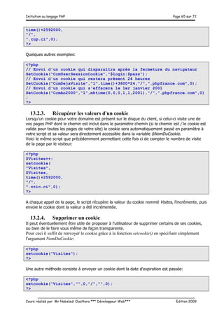 Initiation au langage PHP Page 65 sur 72
__________________________________________________________________________
Cours réalisé par Mr Nabeledi Ouattara *** Développeur Web*** Edition 2009
time()+2592000,
"/",
".cup.ci",0);
?>
Quelques autres exemples:
<?php
// Envoi d'un cookie qui disparaîtra après la fermeture du navigateur
SetCookie("CcmUserSessionCookie","$login:$pass");
// Envoi d'un cookie qui restera présent 24 heures
SetCookie("CcmDejaVisite","1",time()+3600*24,"/",".phpfrance.com",0);
// Envoi d'un cookie qui s'effacera le 1er janvier 2001
SetCookie("CcmAn2000","1",mktime(0,0,0,1,1,2001),"/",".phpfrance.com",0)
;
?>
13.2.3. Récupérer les valeurs d'un cookie
Lorsqu'un cookie pour votre domaine est présent sur le disque du client, si celui-ci visite une de
vos pages PHP dont le chemin est inclut dans le paramètre chemin (si le chemin est / le cookie est
valide pour toutes les pages de votre site) le cookie sera automatiquement passé en paramètre à
votre script et sa valeur sera directement accessible dans la variable $NomDuCookie.
Voici le même script que précédemment permettant cette fois ci de compter le nombre de visite
de la page par le visiteur:
<?php
$Visites++;
setcookie(
"Visites",
$Visites,
time()+2592000,
"/",
".ntic.ci",0);
?>
A chaque appel de la page, le script récupère la valeur du cookie nommé Visites, l'incrémente, puis
envoie le cookie dont la valeur a été incrémentée.
13.2.4. Supprimer un cookie
Il peut éventuellement être utile de proposer à l'utilisateur de supprimer certains de ses cookies,
ou bien de le faire vous même de façon transparente.
Pour ceci il suffit de renvoyer le cookie grâce à la fonction setcookie() en spécifiant simplement
l'argument NomDuCookie:
<?php
setcookie("Visites");
?>
Une autre méthode consiste à envoyer un cookie dont la date d'expiration est passée:
<?php
setcookie("Visites","",0,"/","",0);
?>
 
