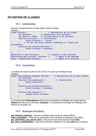 Initiation au langage PHP Page 66 sur 72
__________________________________________________________________________
Cours réalisé par Mr Nabeledi Ouattara *** Développeur Web*** Edition 2009
XIV.NOTION DE CLASSES
14.1. introduction
Php gère la programmation orientée objet à l’aide de classes.
Exemple :
class Voiture { // déclaration de la classe
var $couleur; // déclaration d’un attribut
var $belle = TRUE; // initialisation d’un attribut
function voiture() { // constructeur
$this->couleur = ‘’noire’’;
} // le mot clé $this faisant référence à l’objet est
obligatoire
function Set_Couleur($couleur) {
$this->couleur = $couleur;
}
}
$mavoiture = new Voiture(); // création d’une instance
$mavoiture->Set_Couleur(‘’blanche’’); // appel d’une méthode
$coul = $mavoiture->couleur; // appel d’un attribut
14.2. sousclasse
Le système de classes de php est très succint, il ne gère que l’héritage simple.
Exemple :
class Voituredeluxe extends Voiture { // déclaration de la sous classe
var $couleur;
function voituredeluxe() { // constructeur
$this->Voiture();
}
function Set_Couleur($couleur) {
$this->couleur = $couleur;
}
function Get_Couleur() {
return $this->couleur;
}
}
La nouvelle classe Voituredeluxe hérite de tous les attributs et méthodes de la classe parente
Voiture dont elle est une extension (extends). Il est possible de surcharger les méthodes, d’en
déclarer de nouvelles, etc.
14.3. Quelques fonctions :
get_declared_classes() : retourne un tableau listant toutes les classes définies
class_exists($str) : vérifie qu'une classe dont le nom est passé en argument a été définie
get_class($obj), get_parent_class : retournent le nom de la classe de l’objet $obj
get_class_methods($str) : retourne les noms des méthodes de la classe $str dans un tableau
 