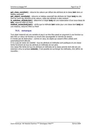 Initiation au langage PHP Page 67 sur 72
__________________________________________________________________________
Cours réalisé par Mr Nabeledi Ouattara *** Développeur Web*** Edition 2009
get_class_vars($str) : retourne les valeurs par défaut des attributs de la classe $str dans un
tableau associatif
get_object_vars($obj) : retourne un tableau associatif des attributs de l’objet $obj les clés
sont les noms des attributs et les valeurs, celles des attributs si elles existent
is_subclass_of($obj,$str) : détermine si l’objet $obj est une instanciation d’une sous-classe de
$str, retourne VRAI ou FAUX
method_exists($obj,$str) : vérifie que la méthode $str existe pour une classe dont $obj est
une instance, retourne VRAI ou FAUX
14.4. remarque
Tout objet instancié est une variable et peut à se titre être passé en argument à une fonction ou
bien être un retour de fonction ou encore être sauvegardée en donnée de session.
Il n’existe pas de destructeur : comme en Java, les objets qui cessent d’être utilisés sont
automatiquement détruits.
Il n’y a pas de notion de visibilité : tous les attributs et méthodes sont publiques et une classe
hérite forcément de tous les attributs et méthodes de son père.
Une classe fille hérite de tous les attributs et méthodes de la classe parente dont elle est une
extension (d’ou la syntaxe extends). Il est possible de surcharger les méthodes, d’en définir de
nouvelles…
 
