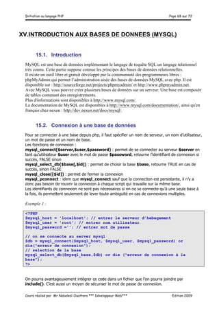 Initiation au langage PHP Page 68 sur 72
__________________________________________________________________________
Cours réalisé par Mr Nabeledi Ouattara *** Développeur Web*** Edition 2009
XV.INTRODUCTION AUX BASES DE DONNEES (MYSQL)
15.1. Introduction
MySQL est une base de données implémentant le langage de requête SQL un langage relationnel
très connu. Cette partie suppose connue les principes des bases de données relationnelles.
Il existe un outil libre et gratuit développé par la communauté des programmeurs libres :
phpMyAdmin qui permet l’administration aisée des bases de données MySQL avec php. Il est
disponible sur : http://sourceforge.net/projects/phpmyadmin/ et http://www.phpmyadmin.net.
Avec MySQL vous pouvez créer plusieurs bases de données sur un serveur. Une base est composée
de tables contenant des enregistrements.
Plus d'informations sont disponibles à http://www.mysql.com/.
La documentation de MySQL est disponibles à http://www.mysql.com/documentation/, ainsi qu'en
français chez nexen : http://dev.nexen.net/docs/mysql/.
15.2. Connexion à une base de données
Pour se connecter à une base depuis php, il faut spécifier un nom de serveur, un nom d’utilisateur,
un mot de passe et un nom de base.
Les fonctions de connexion :
mysql_connect($server,$user,$password) : permet de se connecter au serveur $server en
tant qu’utilisateur $user avec le mot de passe $password, retourne l’identifiant de connexion si
succès, FALSE sinon
mysql_select_db($base[,$id]) : permet de choisir la base $base, retourne TRUE en cas de
succès, sinon FALSE
mysql_close([$id]) : permet de fermer la connexion
mysql_pconnect : idem que mysql_connect sauf que la connection est persistante, il n’y a
donc pas besoin de rouvrir la connexion à chaque script qui travaille sur la même base.
Les identifiants de connexion ne sont pas nécessaires si on ne se connecte qu’à une seule base à
la fois, ils permettent seulement de lever toute ambiguïté en cas de connexions multiples.
Exemple 1 :
<?PHP
$mysql_host = 'localhost'; // entrer le serveur d’hebegement
$mysql_user = 'root'; // entrer nom utilisateur
$mysql_password =''; // entrer mot de passe
// on se connecte au server mysql
$db = mysql_connect($mysql_host, $mysql_user, $mysql_password) or
die("erreur de connexion");
// selection de la base
mysql_select_db($mysql_base,$db) or die ("erreur de connexion à la
base");
?>
On pourra avantageusement intégrer ce code dans un fichier que l’on pourra joindre par
include(). C’est aussi un moyen de sécuriser le mot de passe de connexion.
 