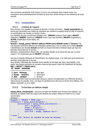 Initiation au langage PHP Page 69 sur 72
__________________________________________________________________________
Cours réalisé par Mr Nabeledi Ouattara *** Développeur Web*** Edition 2009
Une connexion persistante évite d’avoir à rouvrir une connexion dans chaque script. Les
connexions sont automatiquement fermées au bout d’un certain temps en cas d’absence de toute
activité…
15.3. manipulation
15.3.1. cretaion de requete
Pour envoyer une requête à une base de donnée, il existe la fonction : mysql_query($str) qui
prend pour paramètre une chaîne de caractères qui contient la requête écrite en SQL et retourne
un identificateur de résultat ou FALSE si échec.
Les requêtes les plus couramment utilisées sont : CREATE (création d’une table), SELECT
(sélection), INSERT (insertion), UPDATE (mise à jour des données), DELETE (suppression),
ALTER (modification d’une table), etc.
Exemple :
$result = mysql_query(‘’SELECT address FROM users WHERE name=’’$name’’’’);
Cet exemple recherche l’adresse de l’utilisateur portant pour nom la valeur de la chaîne $name.
L’identificateur de résultat $result permettra à d’autres fonctions d’extraire ligne par ligne les
données retournées par le serveur.
Attention, contrairement à Oracle SQL, les requêtes MySQL ne se terminent pas par un point
virgule ‘;’ et n’autorisent pas les SELECT imbriqués.
Une fois la requête effectuée et l’identificateur de résultat acquis, il ne reste plus qu’à extraire les
données retournées par le serveur.
Sous Oracle, l’affichage des résultats d’une requête se fait ligne par ligne, sous MySQL, c’est
pareil. Une boucle permettra de recueillir chacune des lignes à partir de l’identifiant de résultat.
SQL > SELECT * FROM users;
ID NAME ADDRESS
----------------------------
1 Soro Korhogo ← 1ère ligne
2 Kanga Daoukro ← 2ème ligne
3 Atte Abidjan ← 3è ligne
Une ligne contient (sauf cas particulier) plusieurs valeurs correspondant aux différents attributs
retournés par la requête. Ainsi, une ligne de résultat pourra être sous la forme d’un tableau, d’un
tableau associatif, ou d’un objet.
15.3.2. Extraction en tableau simple
mysql_fetch_row($result) : retourne une ligne de résultat sous la forme d’un tableau. Les
éléments du tableau étant les valeurs des attributs de la ligne. Retourne FALSE s’il n’y a plus
aucune ligne.
Exemple 1 :
$requet = "SELECT * FROM user"’;
if($result = mysql_query($requet)) {
while($ligne = mysql_fetch_row($result)) {
$id = $ligne[0];
$name = $ligne[1];
$address = $ligne[2];
echo"$id - $name, $addres <br/>";
}
} else {
echo "Erreur de requête de base de données. ";
}
 