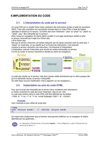 Initiation au langage PHP Page 7 sur 72
__________________________________________________________________________
Cours réalisé par Mr Nabeledi Ouattara *** Développeur Web*** Edition 2009
II.IMPLEMENTATION DU CODE
2.1. L'interprétation du code par le serveur
Un script PHP est un simple fichier texte contenant des instructions écrites à l'aide de caractères
ASCII 7 bits (des caractères non accentués) incluses dans un code HTML à l'aide de balises
spéciales et stocké sur le serveur. Ce fichier doit avoir l'extension ".php" ou".php3" ou ".php4" ou
".php5" pour être interprété par le serveur!
Ainsi, lorsqu'un navigateur (le client) désire accéder à une page dynamique réalisé en php:
le serveur reconnaît qu'il s'agit d'un fichier php
il lit le fichier php
Dès que le serveur rencontre une balise indiquant que les lignes suivantes sont du code php, il
"passe" en mode php, ce qui signifie qu'il ne lit plus les instructions: il les exécute!
Lorsque le serveur rencontre une instruction, il la transmet à l'interpréteur
L'interpréteur exécute l'instruction puis envoie les sorties éventuelles au serveur
A la fin du script, le serveur transmet le résultat au client (le navigateur)
Le code php stocké sur le serveur n'est donc jamais visible directement par le client puisque dès
qu'il en demande l'accès, le serveur l'interprète!
De cette façon aucune modification n'est à apporter sur les navigateurs...
2.2. Implantation au sein du code HTML
Pour que le script soit interprété par le serveur deux conditions sont nécessaires:
Le fichier contenant le code doit avoir l'extension .php et non .htm
Le code php contenu dans le code HTML doit être délimité par les balises
<?php et ?> ou <? et ?> ou <script language="php"> et </script>
Exemple
Voici l'exemple le plus utilisé de script php:
<?php
echo "bonjour monde"; // affiche bonjour monde
?>
On notera bien évidemment que la fonction echo permet d'afficher sur le navigateur la chaîne
délimitée par les guillemets...
Le séparateur d'instructions est le point virgule ; . Il est obligatoire, sauf si l'instruction est
suivie de la balise ?>
 