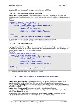 Initiation au langage PHP Page 70 sur 72
__________________________________________________________________________
Cours réalisé par Mr Nabeledi Ouattara *** Développeur Web*** Edition 2009
Ici, on accède aux valeurs de la ligne par leur indice dans le tableau.
15.3.3. Extraction en tableau associatif
mysql_fetch_array($result) : retourne un tableau associatif. Les clés étant les noms des
attributs et leurs valeurs associées leurs valeurs respectives. Retourne FALSE s’il n’y a plus aucune
ligne.
Exemple 2 :
$requet = "SELECT * FROM users";
if($result = mysql_query($requet)) {
while($ligne = mysql_fetch_array($result)) {
$id = $ligne["id"];
$name = $ligne["name"];
$address = $ligne["address"];
echo "$id - $name, $address <br/>";
}
} else {
echo "Erreur de requête de base de données. ";
}
Ici, on accède aux valeurs de la ligne par l’attribut dans le tableau associatif.
15.3.4. Extraction en objet
mysql_fetch_object($result) : retourne un objet. Les attributs de l’objet correspondent à ceux
de la ligne de résultat. Et les valeurs des attributs de l’objet correspondent à ceux de la ligne de
résultat. Retourne FALSE s’il n’y a plus aucune ligne.
Exemple 3 :
$requet = "SELECT * FROM users";
if($result = mysql_query($requet)) {
while($ligne = mysql_fetch_object($result)) {
$id = $ligne->id;
$name = $ligne->name;
$address = $ligne->address;
echo "$id - $name, $address <br />";
}
} else {
echo "Erreur de requête de base de données. ";
}
Ici, on accède aux valeurs par leur attribut dans l’objet.
15.4. Quelques fonctions supplémentaires très utiles
mysql_free_result($result) : efface de la mémoire du serveur les lignes de résultat de la
requête identifiées par $requet. Très utile pour améliorer les performances du serveur.
mysql_insert_id([$id]) : retourne l’identifiant d’un attribut clé primaire AUTO_INCREMENT de
la dernière insertion.
mysql_num_fields($result) : retourne le nombre d’attributs du résultats.
mysql_num_rows($result) : retourne le nombre de lignes du résultats. Et ainsi permet de
remplacer le while par un for.
Penser à bien tester la valeur de retour des fonctions (mysql_query et les autres) afin de
détecter toute erreur et d’éviter de polluer votre page avec des Warnings.
 