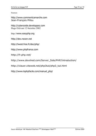 Initiation au langage PHP Page 72 sur 72
__________________________________________________________________________
Cours réalisé par Mr Nabeledi Ouattara *** Développeur Web*** Edition 2009
Sources
http://www.commentcamarche.com
Jean-François Pillou
http://cyberzoide.developpez.com
Hugo Etiévant 12 0octobre 2002
http://www.easyphp.org
http://dev.nexen.net
http://lwest.free.fr/doc/php/
http://www.phpfrance.com
http://fr.php.net/
http://www.devshed.com/Server_Side/PHP/Introduction/
http://clauer.citeweb.net/php3tut/php3_tut.html
http://www.lephpfacile.com/manuel_php/
 