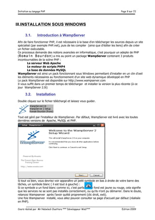 Initiation au langage PHP Page 9 sur 72
__________________________________________________________________________
Cours réalisé par Mr Nabeledi Ouattara *** Développeur Web*** Edition 2009
III.INSTALLATION SOUS WINDOWS
3.1. Introduction à WampServer
Afin de faire fonctionner PHP, il est nécessaire à la base d'en télécharger les sources depuis un site
spécialisé (par exemple PHP.net), puis de les compiler (ainsi que d'éditer les liens) afin de créer
un fichier exécutable.
Ce processus demande des notions avancées en informatique, c'est pourquoi un adepte de PHP
(Romain Bourdon) a mis au point un package WampServer contenant 3 produits
incontournables de la scène PHP :
Le serveur Web Apache
Le moteur de scripts PHP4
La base de données MySQL
WampServer est ainsi un pack fonctionnant sous Windows permettant d'installer en un clin d'oeil
les éléments nécessaires au fonctionnement d'un site web dynamique développé en PHP
Le pack WampServer est disponible sur http://www.wampserver.com
Il vous suffit dans un premier temps de télécharger et installer la version la plus récente (à ce
jour WampServer 2.0i)
3.2. Installation
Double cliquez sur le fichier téléchargé et laissez vous guider.
Tout est géré par l'installeur de WampServer. Par défaut, WampServer est livré avec les toutes
dernières versions de Apache, MySQL et PHP.
Si tout va bien, vous devriez voir apparaître un petit symbole en bas à droite de votre barre des
tâches, un symbole blanc ( il est tout à gauche) :
Si ce symbole a un fond blanc comme ici, c'est parfait. Si le fond est jaune ou rouge, cela signifie
que les services ne se sont pas installés correctement, ou qu'ils n'ont pu démarrer. Dans le doute,
relancez Wampserver après l'avoir quitté proprement (clic droit, exit).
Une fois Wampserver installé, vous allez pouvoir consulter sa page d'accueil par défaut (réalisée
en PHP).
 