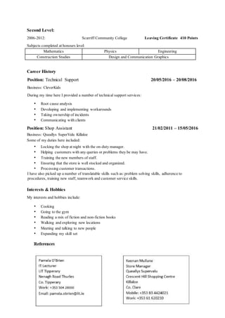 Second Level:
2006-2012: Scarriff Community College Leaving Certificate 410 Points
Subjects completed at honours level:
Mathematics Physics Engineering
Construction Studies Design and Communication Graphics
Career History
Position: Technical Support 20/05/2016 – 20/08/2016
Business: CleverKids
During my time here I provided a number of technical support services:
• Root cause analysis
• Developing and implementing workarounds
• Taking ownership of incidents
• Communicating with clients
Position: Shop Assistant 21/02/2011 – 15/05/2016
Business: Queallys SuperValu Killaloe
Some of my duties here included:
• Locking the shop at night with the on-duty manager.
• Helping customers with any queries or problems they be may have.
• Training the new members of staff.
• Ensuring that the store is well stocked and organized.
• Processing customer transactions.
I have also picked up a number of translatable skills such as:problem solving skills, adherence to
procedures, training new staff, teamwork and customer service skills.
Interests & Hobbies
My interests and hobbies include:
• Cooking
• Going to the gym
• Reading a mix of fiction and non-fiction books
• Walking and exploring new locations
• Meeting and talking to new people
• Expanding my skill set
 