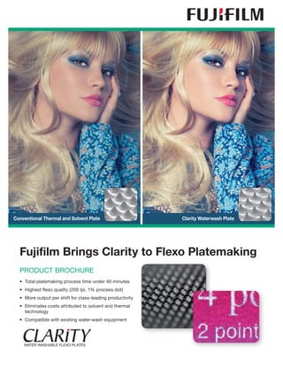 Fujifilm Brings Clarity to Flexo Platemaking
PRODUCT BROCHURE
•	 Total platemaking process time under 40 minutes
•	 Highest flexo quality (200 lpi, 1% process dot)
•	 More output per shift for class-leading productivity
•	Eliminates costs attributed to solvent and thermal
technology
•	 Compatible with existing water-wash equipment
Conventional Thermal and Solvent Plate Clarity Waterwash Plate
 