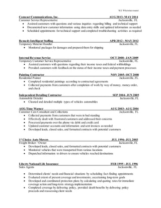 M.J. Whetstine resumé
Comcast Communications, Inc. AUG 2013- MAY2014
Customer Service Representative Jacksonville, FL
 Assisted customers with questions and various inquiries regarding billing and technical support
 Documented new customer information using data entry skills and updated information as needed
 Scheduled appointments for technical support and completed troubleshooting activities as required
Remedy Intelligent Staffing APR 2012 - MAY2012
Temporary Material Handler Jacksonville, FL
 Monitored packages for damages and prepared them for shipping
Internal Revenue Service OCT 2008 - JAN 2009
Temporary Customer Service Representative Jacksonville, FL
 Assisted customers with questions regarding their income taxes and federal withholdings
 Provided customers with feedback on the status of their income taxes and payment processes
Painting Contractor NOV 2005- OCT 2008
Residential Painter Jacksonville, FL
 Completed residential paintings according to contractual agreements
 Collected payments from customers after completion of work by way of money, money order,
and check
Independent Detailing Contractor SEP 2004- JUN 2005
Automobile Detailer Jacksonville, FL
 Cleaned and detailed multiple types of vehicles automobiles
AOL/Time Warner AUG 2003- AUG 2004
Customer Care Consultant and Collections Jacksonville, FL
 Collected payments from customers that were in bad standing
 Effectively dealt with frustrated customers and addressed their concerns
 Processed payments over the phone via debit and credit card
 Updated customer accounts and information and sent invoices as needed
 Developed leads, closed sales, and formatted contracts with potential customers
1st
Choice Auto Movers JUL 1996- JUL2003
Freight Broker / Owner Jacksonville, FL
 Developed leads, closed sales, and formatted contracts with potential customers
 Monitored vehicles that were transported from various locations
 Dispatched information to drivers to ensure vehicles reached destinations
Liberty National Life Insurance FEB 1995 - JUL 1996
Sales Agents Jacksonville, FL
 Determined clients' needs and financial situations by scheduling fact-finding appointments
 Evaluated extent of present coverage and investments; ascertaining long-term goals
 Developed and coordinated protection plans by calculating and quoting rates for immediate
coverage action and long-term strategy implementation
 Completed coverage by delivering policy, provided death benefits by delivering policy
proceeds and reassessing client needs
 