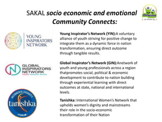 SAKAL socio economic and emotional
Community Connects:
Young Inspirator’s Network (YIN):A voluntary
alliance of youth striving for positive change to
integrate them as a dynamic force in nation
transformation, ensuring direct outcome
through tangible results.
Global Inspirator’s Network (GIN):Anetwork of
youth and young professionals across a region
thatpromotes social, political & economic
development to contribute to nation building
through experiential learning with direct
outcomes at state, national and international
levels.
Tanishka: International Women’s Network that
upholds women’s dignity and mainstreams
their role in the socio-economic
transformation of their Nation
 