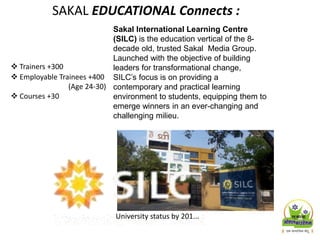 Sakal International Learning Centre
(SILC) is the education vertical of the 8-
decade old, trusted Sakal Media Group.
Launched with the objective of building
leaders for transformational change,
SILC’s focus is on providing a
contemporary and practical learning
environment to students, equipping them to
emerge winners in an ever-changing and
challenging milieu.
 Trainers +300
 Employable Trainees +400
(Age 24-30)
 Courses +30
University status by 201...
SAKAL EDUCATIONAL Connects :
 